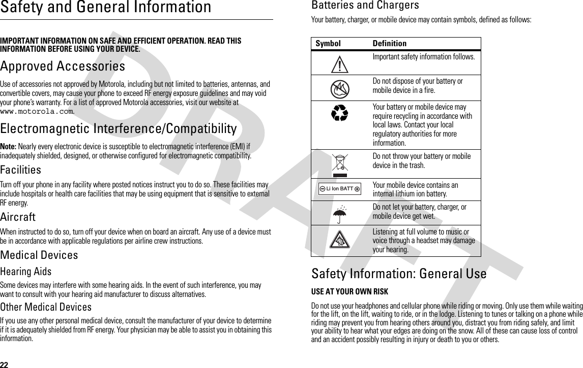 22Safety and General InformationSafety and General InformationIMPORTANT INFORMATION ON SAFE AND EFFICIENT OPERATION. READ THIS INFORMATION BEFORE USING YOUR DEVICE.Approved AccessoriesUse of accessories not approved by Motorola, including but not limited to batteries, antennas, and convertible covers, may cause your phone to exceed RF energy exposure guidelines and may void your phone’s warranty. For a list of approved Motorola accessories, visit our website at www.motorola.com.Electromagnetic Interference/CompatibilityNote: Nearly every electronic device is susceptible to electromagnetic interference (EMI) if inadequately shielded, designed, or otherwise configured for electromagnetic compatibility.FacilitiesTurn off your phone in any facility where posted notices instruct you to do so. These facilities may include hospitals or health care facilities that may be using equipment that is sensitive to external RF energy.AircraftWhen instructed to do so, turn off your device when on board an aircraft. Any use of a device must be in accordance with applicable regulations per airline crew instructions.Medical DevicesHearing AidsSome devices may interfere with some hearing aids. In the event of such interference, you may want to consult with your hearing aid manufacturer to discuss alternatives.Other Medical DevicesIf you use any other personal medical device, consult the manufacturer of your device to determine if it is adequately shielded from RF energy. Your physician may be able to assist you in obtaining this information.Batteries and ChargersYour battery, charger, or mobile device may contain symbols, defined as follows:Safety Information: General UseUSE AT YOUR OWN RISKDo not use your headphones and cellular phone while riding or moving. Only use them while waiting for the lift, on the lift, waiting to ride, or in the lodge. Listening to tunes or talking on a phone while riding may prevent you from hearing others around you, distract you from riding safely, and limit your ability to hear what your edges are doing on the snow. All of these can cause loss of control and an accident possibly resulting in injury or death to you or others. Symbol DefinitionImportant safety information follows.Do not dispose of your battery or mobile device in a fire.Your battery or mobile device may require recycling in accordance with local laws. Contact your local regulatory authorities for more information.Do not throw your battery or mobile device in the trash.Your mobile device contains an internal lithium ion battery.Do not let your battery, charger, or mobile device get wet.Listening at full volume to music or voice through a headset may damage your hearing.032374o032376o032375o032378oLi Ion BATT