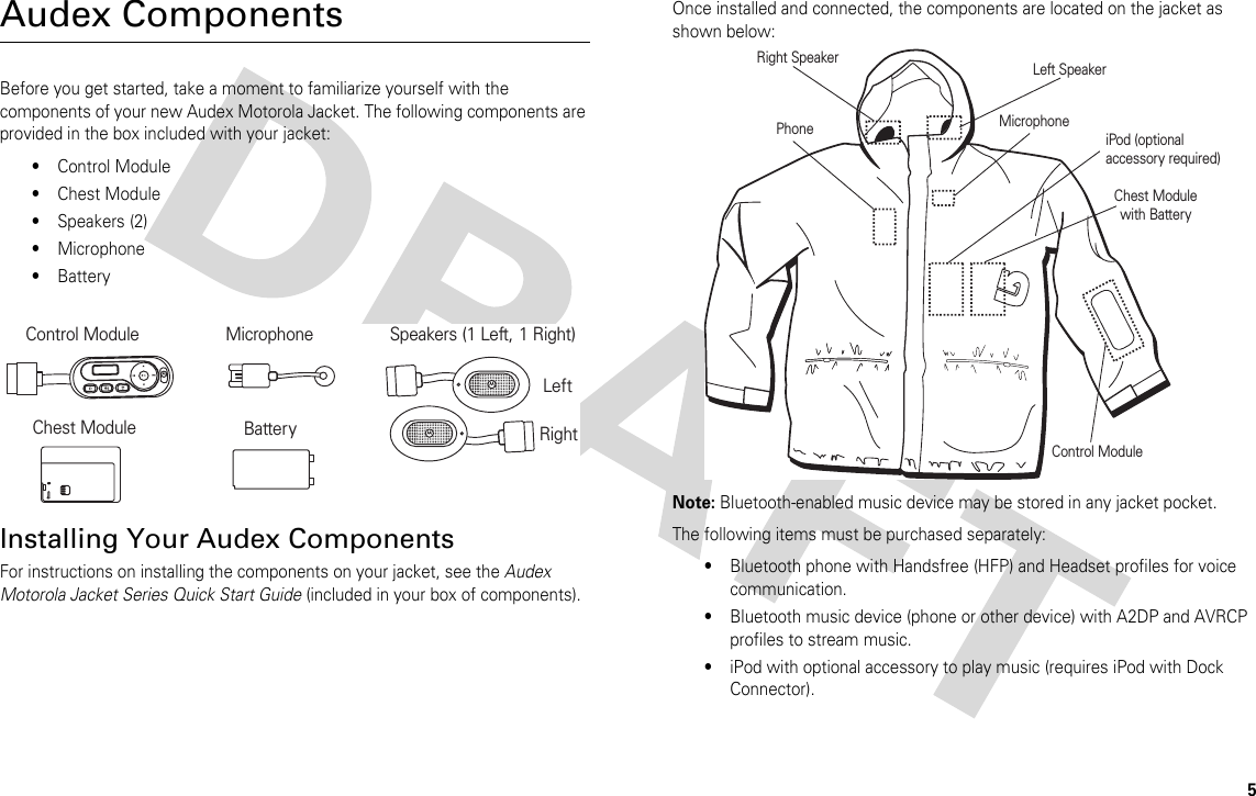 5Audex ComponentsBefore you get started, take a moment to familiarize yourself with the components of your new Audex Motorola Jacket. The following components are provided in the box included with your jacket:•Control Module•Chest Module•Speakers (2) •Microphone•BatteryInstalling Your Audex ComponentsFor instructions on installing the components on your jacket, see the Audex Motorola Jacket Series Quick Start Guide (included in your box of components). Once installed and connected, the components are located on the jacket as shown below:Note: Bluetooth-enabled music device may be stored in any jacket pocket.The following items must be purchased separately:•Bluetooth phone with Handsfree (HFP) and Headset profiles for voice communication.•Bluetooth music device (phone or other device) with A2DP and AVRCP profiles to stream music.•iPod with optional accessory to play music (requires iPod with Dock Connector).Control Module Speakers (1 Left, 1 Right) MicrophoneBatteryChest ModuleLeftRightLeft SpeakerPhone MicrophoneChest Modulewith BatteryiPod (optional  accessory required)Control ModuleRight Speaker