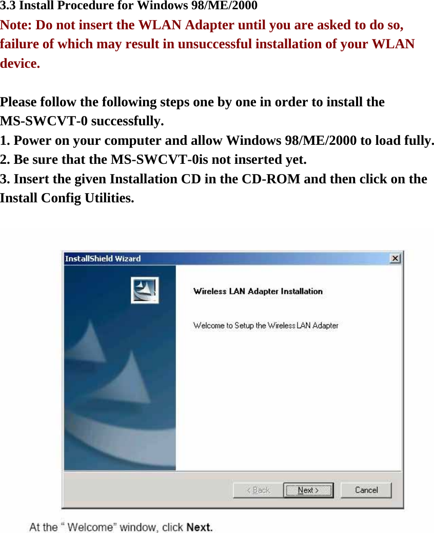 3.3 Install Procedure for Windows 98/ME/2000 Note: Do not insert the WLAN Adapter until you are asked to do so, failure of which may result in unsuccessful installation of your WLAN device.  Please follow the following steps one by one in order to install the MS-SWCVT-0 successfully. 1. Power on your computer and allow Windows 98/ME/2000 to load fully. 2. Be sure that the MS-SWCVT-0is not inserted yet. 3. Insert the given Installation CD in the CD-ROM and then click on the Install Config Utilities.   