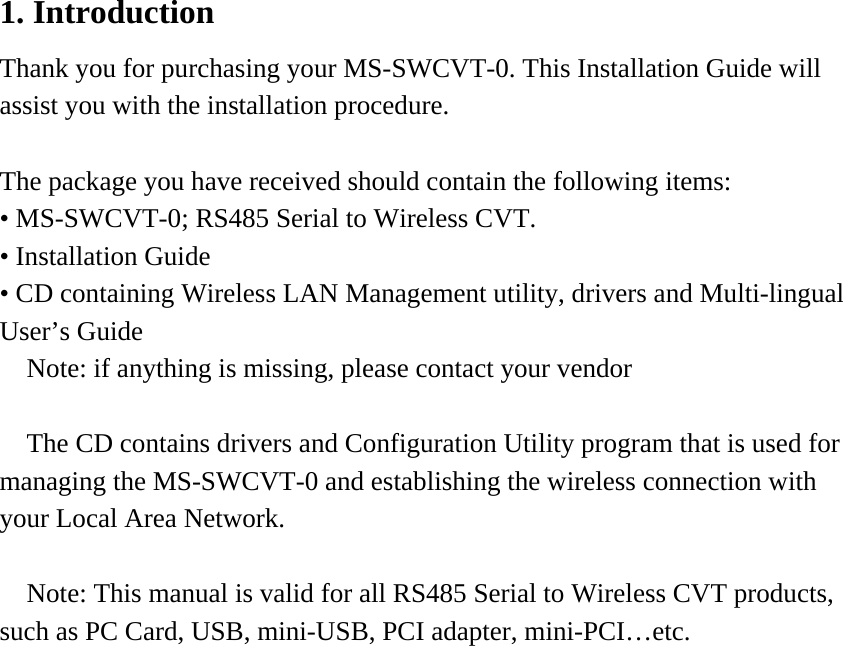 1. Introduction Thank you for purchasing your MS-SWCVT-0. This Installation Guide will assist you with the installation procedure.    The package you have received should contain the following items: • MS-SWCVT-0; RS485 Serial to Wireless CVT. • Installation Guide • CD containing Wireless LAN Management utility, drivers and Multi-lingual User’s Guide   Note: if anything is missing, please contact your vendor    The CD contains drivers and Configuration Utility program that is used for managing the MS-SWCVT-0 and establishing the wireless connection with your Local Area Network.  Note: This manual is valid for all RS485 Serial to Wireless CVT products, such as PC Card, USB, mini-USB, PCI adapter, mini-PCI…etc.