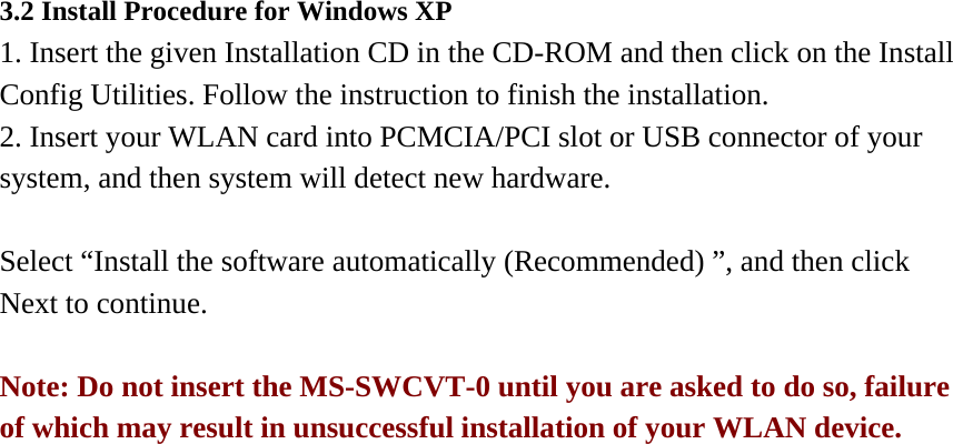3.2 Install Procedure for Windows XP 1. Insert the given Installation CD in the CD-ROM and then click on the Install Config Utilities. Follow the instruction to finish the installation. 2. Insert your WLAN card into PCMCIA/PCI slot or USB connector of your system, and then system will detect new hardware.        Select “Install the software automatically (Recommended) ”, and then click Next to continue.  Note: Do not insert the MS-SWCVT-0 until you are asked to do so, failure of which may result in unsuccessful installation of your WLAN device.