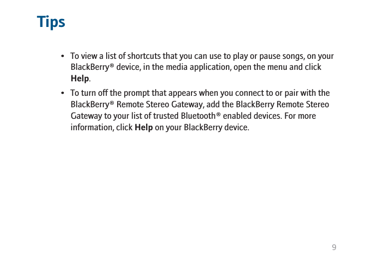 Tips• To view a list of shortcuts that you can use to play or pause songs, on yourBlackBerry® device, in the media application, open the menu and clickHelp.• To turn off the prompt that appears when you connect to or pair with theBlackBerry® Remote Stereo Gateway, add the BlackBerry Remote StereoGateway to your list of trusted Bluetooth® enabled devices. For moreinformation, click Help on your BlackBerry device.9