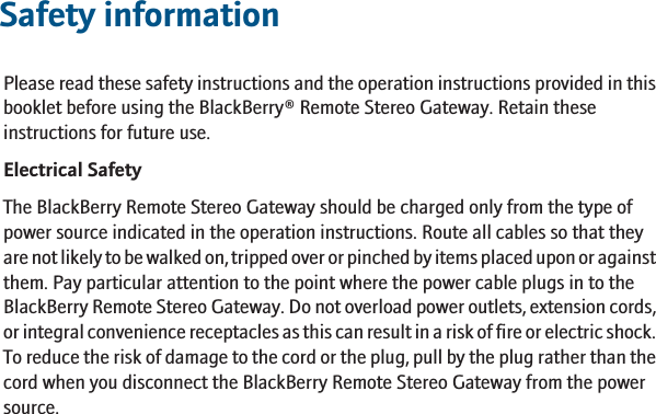 Safety informationPlease read these safety instructions and the operation instructions provided in thisbooklet before using the BlackBerry® Remote Stereo Gateway. Retain theseinstructions for future use.Electrical SafetyThe BlackBerry Remote Stereo Gateway should be charged only from the type ofpower source indicated in the operation instructions. Route all cables so that theyare not likely to be walked on, tripped over or pinched by items placed upon or againstthem. Pay particular attention to the point where the power cable plugs in to theBlackBerry Remote Stereo Gateway. Do not overload power outlets, extension cords,or integral convenience receptacles as this can result in a risk of fire or electric shock.To reduce the risk of damage to the cord or the plug, pull by the plug rather than thecord when you disconnect the BlackBerry Remote Stereo Gateway from the powersource.11
