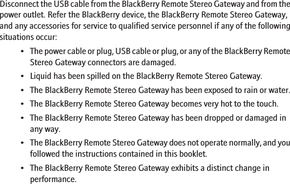 Disconnect the USB cable from the BlackBerry Remote Stereo Gateway and from thepower outlet. Refer the BlackBerry device, the BlackBerry Remote Stereo Gateway,and any accessories for service to qualified service personnel if any of the followingsituations occur:•The power cable or plug, USB cable or plug, or any of the BlackBerry RemoteStereo Gateway connectors are damaged.• Liquid has been spilled on the BlackBerry Remote Stereo Gateway.• The BlackBerry Remote Stereo Gateway has been exposed to rain or water.• The BlackBerry Remote Stereo Gateway becomes very hot to the touch.• The BlackBerry Remote Stereo Gateway has been dropped or damaged inany way.•The BlackBerry Remote Stereo Gateway does not operate normally, and youfollowed the instructions contained in this booklet.• The BlackBerry Remote Stereo Gateway exhibits a distinct change inperformance.13