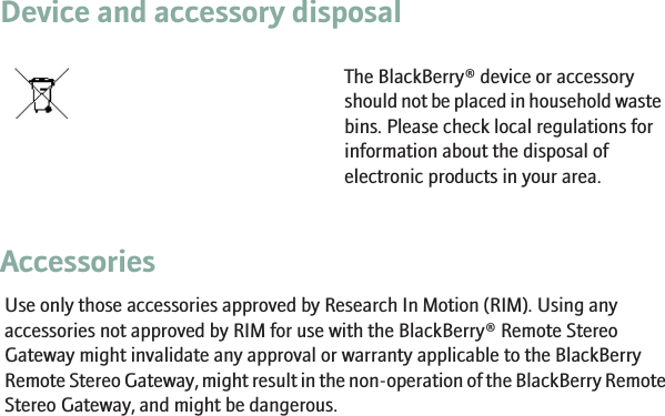 Device and accessory disposalThe BlackBerry® device or accessoryshould not be placed in household wastebins. Please check local regulations forinformation about the disposal ofelectronic products in your area.AccessoriesUse only those accessories approved by Research In Motion (RIM). Using anyaccessories not approved by RIM for use with the BlackBerry® Remote StereoGateway might invalidate any approval or warranty applicable to the BlackBerryRemote Stereo Gateway, might result in the non-operation of the BlackBerry RemoteStereo Gateway, and might be dangerous.15