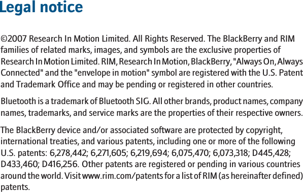 Legal notice©2007 Research In Motion Limited. All Rights Reserved. The BlackBerry and RIMfamilies of related marks, images, and symbols are the exclusive properties ofResearch In Motion Limited. RIM, Research In Motion, BlackBerry, &quot;Always On, AlwaysConnected&quot; and the &quot;envelope in motion&quot; symbol are registered with the U.S. Patentand Trademark Office and may be pending or registered in other countries.Bluetooth is a trademark of Bluetooth SIG. All other brands, product names, companynames, trademarks, and service marks are the properties of their respective owners.The BlackBerry device and/or associated software are protected by copyright,international treaties, and various patents, including one or more of the followingU.S. patents: 6,278,442; 6,271,605; 6,219,694; 6,075,470; 6,073,318; D445,428;D433,460; D416,256. Other patents are registered or pending in various countriesaround the world. Visit www.rim.com/patents for a list of RIM (as hereinafter defined)patents.17