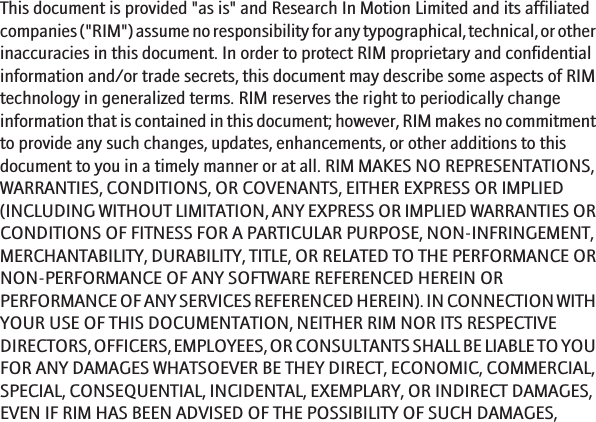 This document is provided &quot;as is&quot; and Research In Motion Limited and its affiliatedcompanies (&quot;RIM&quot;) assume no responsibility for any typographical, technical, or otherinaccuracies in this document. In order to protect RIM proprietary and confidentialinformation and/or trade secrets, this document may describe some aspects of RIMtechnology in generalized terms. RIM reserves the right to periodically changeinformation that is contained in this document; however, RIM makes no commitmentto provide any such changes, updates, enhancements, or other additions to thisdocument to you in a timely manner or at all. RIM MAKES NO REPRESENTATIONS,WARRANTIES, CONDITIONS, OR COVENANTS, EITHER EXPRESS OR IMPLIED(INCLUDING WITHOUT LIMITATION, ANY EXPRESS OR IMPLIED WARRANTIES ORCONDITIONS OF FITNESS FOR A PARTICULAR PURPOSE, NON-INFRINGEMENT,MERCHANTABILITY, DURABILITY, TITLE, OR RELATED TO THE PERFORMANCE ORNON-PERFORMANCE OF ANY SOFTWARE REFERENCED HEREIN ORPERFORMANCE OF ANY SERVICES REFERENCED HEREIN). IN CONNECTION WITHYOUR USE OF THIS DOCUMENTATION, NEITHER RIM NOR ITS RESPECTIVEDIRECTORS, OFFICERS, EMPLOYEES, OR CONSULTANTS SHALL BE LIABLE TO YOUFOR ANY DAMAGES WHATSOEVER BE THEY DIRECT, ECONOMIC, COMMERCIAL,SPECIAL, CONSEQUENTIAL, INCIDENTAL, EXEMPLARY, OR INDIRECT DAMAGES,EVEN IF RIM HAS BEEN ADVISED OF THE POSSIBILITY OF SUCH DAMAGES,18