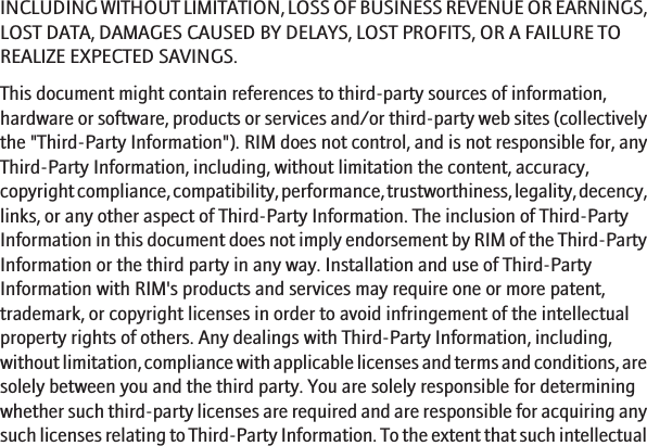 INCLUDING WITHOUT LIMITATION, LOSS OF BUSINESS REVENUE OR EARNINGS,LOST DATA, DAMAGES CAUSED BY DELAYS, LOST PROFITS, OR A FAILURE TOREALIZE EXPECTED SAVINGS.This document might contain references to third-party sources of information,hardware or software, products or services and/or third-party web sites (collectivelythe &quot;Third-Party Information&quot;). RIM does not control, and is not responsible for, anyThird-Party Information, including, without limitation the content, accuracy,copyright compliance, compatibility, performance, trustworthiness, legality, decency,links, or any other aspect of Third-Party Information. The inclusion of Third-PartyInformation in this document does not imply endorsement by RIM of the Third-PartyInformation or the third party in any way. Installation and use of Third-PartyInformation with RIM&apos;s products and services may require one or more patent,trademark, or copyright licenses in order to avoid infringement of the intellectualproperty rights of others. Any dealings with Third-Party Information, including,without limitation, compliance with applicable licenses and terms and conditions, aresolely between you and the third party. You are solely responsible for determiningwhether such third-party licenses are required and are responsible for acquiring anysuch licenses relating to Third-Party Information. To the extent that such intellectual19