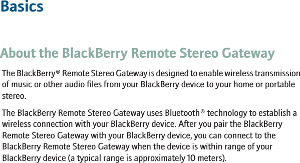 BasicsAbout the BlackBerry Remote Stereo GatewayThe BlackBerry® Remote Stereo Gateway is designed to enable wireless transmissionof music or other audio files from your BlackBerry device to your home or portablestereo.The BlackBerry Remote Stereo Gateway uses Bluetooth® technology to establish awireless connection with your BlackBerry device. After you pair the BlackBerryRemote Stereo Gateway with your BlackBerry device, you can connect to theBlackBerry Remote Stereo Gateway when the device is within range of yourBlackBerry device (a typical range is approximately 10 meters).3