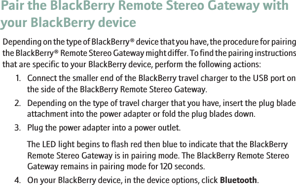 Pair the BlackBerry Remote Stereo Gateway withyour BlackBerry deviceDepending on the type of BlackBerry® device that you have, the procedure for pairingthe BlackBerry® Remote Stereo Gateway might differ. To find the pairing instructionsthat are specific to your BlackBerry device, perform the following actions:1. Connect the smaller end of the BlackBerry travel charger to the USB port onthe side of the BlackBerry Remote Stereo Gateway.2. Depending on the type of travel charger that you have, insert the plug bladeattachment into the power adapter or fold the plug blades down.3. Plug the power adapter into a power outlet.The LED light begins to flash red then blue to indicate that the BlackBerryRemote Stereo Gateway is in pairing mode. The BlackBerry Remote StereoGateway remains in pairing mode for 120 seconds.4. On your BlackBerry device, in the device options, click Bluetooth.6
