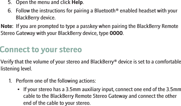 5. Open the menu and click Help.6. Follow the instructions for pairing a Bluetooth® enabled headset with yourBlackBerry device.Note:  If you are prompted to type a passkey when pairing the BlackBerry RemoteStereo Gateway with your BlackBerry device, type 0000.Connect to your stereoVerify that the volume of your stereo and BlackBerry® device is set to a comfortablelistening level.1. Perform one of the following actions:•If your stereo has a 3.5mm auxiliary input, connect one end of the 3.5mmcable to the BlackBerry Remote Stereo Gateway and connect the otherend of the cable to your stereo.7