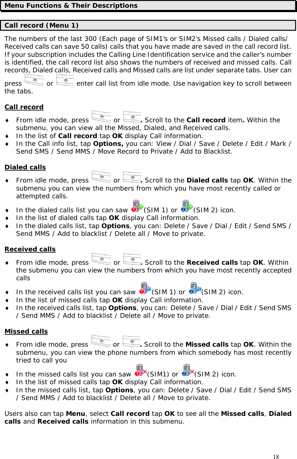                                     18 Menu Functions &amp; Their Descriptions Call record (Menu 1) The numbers of the last 300 (Each page of SIM1’s or SIM2’s Missed calls / Dialed calls/ Received calls can save 50 calls) calls that you have made are saved in the call record list. If your subscription includes the Calling Line Identification service and the caller’s number is identified, the call record list also shows the numbers of received and missed calls. Call records, Dialed calls, Received calls and Missed calls are list under separate tabs. User can press   or   enter call list from idle mode. Use navigation key to scroll between the tabs.  Call record ♦ From idle mode, press   or  . Scroll to the Call record item. Within the submenu, you can view all the Missed, Dialed, and Received calls. ♦ In the list of Call record tap OK display Call information. ♦ In the Call info list, tap Options, you can: View / Dial / Save / Delete / Edit / Mark / Send SMS / Send MMS / Move Record to Private / Add to Blacklist.  Dialed calls ♦ From idle mode, press   or  . Scroll to the Dialed calls tap OK. Within the submenu you can view the numbers from which you have most recently called or attempted calls. ♦ In the dialed calls list you can saw  (SIM 1) or  (SIM 2) icon. ♦ In the list of dialed calls tap OK display Call information. ♦ In the dialed calls list, tap Options, you can: Delete / Save / Dial / Edit / Send SMS / Send MMS / Add to blacklist / Delete all / Move to private.  Received calls ♦ From idle mode, press   or  . Scroll to the Received calls tap OK. Within the submenu you can view the numbers from which you have most recently accepted calls ♦ In the received calls list you can saw  (SIM 1) or  (SIM 2) icon. ♦ In the list of missed calls tap OK display Call information. ♦ In the received calls list, tap Options, you can: Delete / Save / Dial / Edit / Send SMS / Send MMS / Add to blacklist / Delete all / Move to private.  Missed calls ♦ From idle mode, press   or  . Scroll to the Missed calls tap OK. Within the submenu, you can view the phone numbers from which somebody has most recently tried to call you ♦ In the missed calls list you can saw  (SIM1) or  (SIM 2) icon. ♦ In the list of missed calls tap OK display Call information. ♦ In the missed calls list, tap Options, you can: Delete / Save / Dial / Edit / Send SMS / Send MMS / Add to blacklist / Delete all / Move to private.  Users also can tap Menu, select Call record tap OK to see all the Missed calls, Dialed calls and Received calls information in this submenu.  