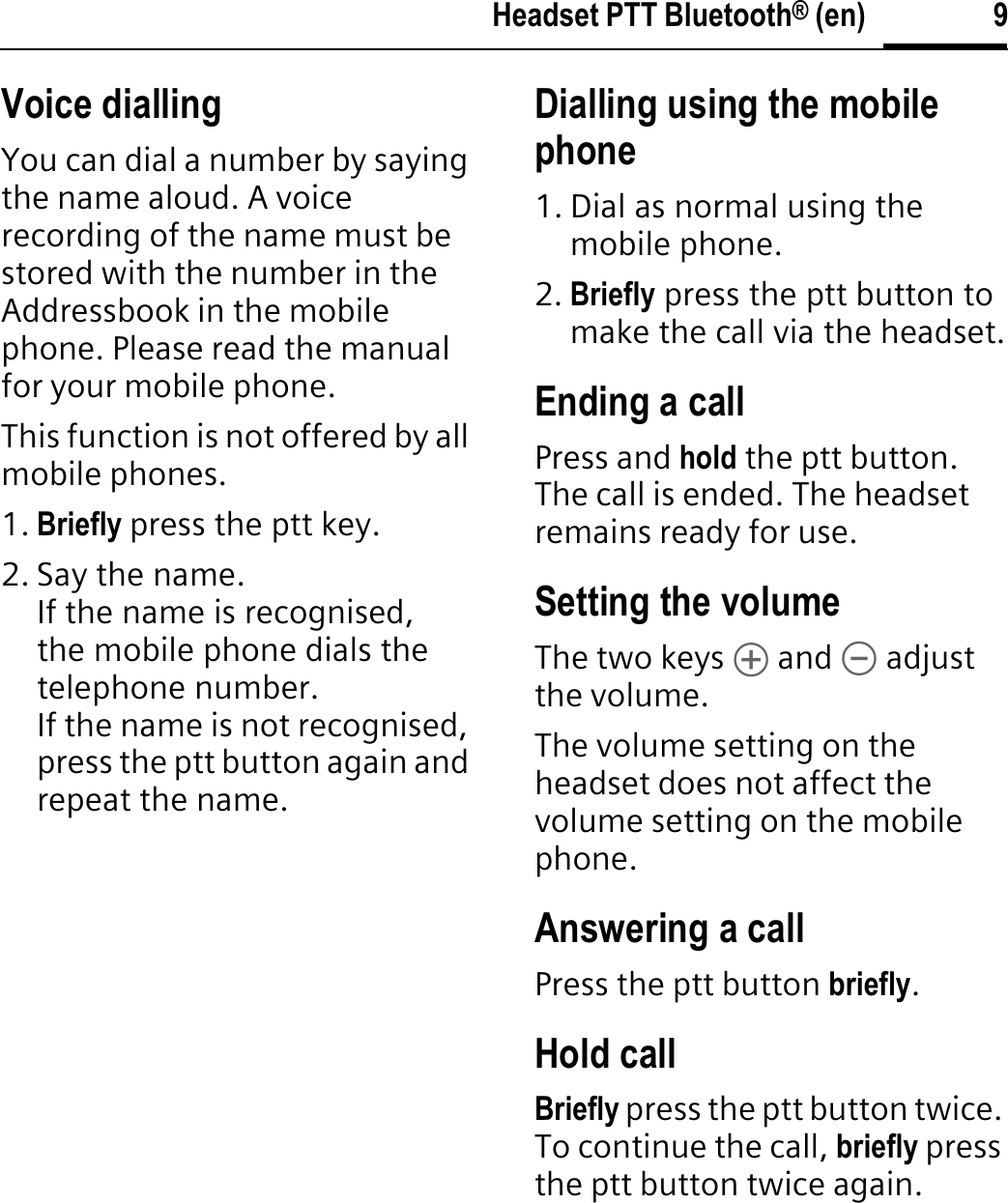 9Headset PTT Bluetooth® (en)Voice diallingYou can dial a number by saying the name aloud. A voice recording of the name must be stored with the number in the Addressbook in the mobile phone. Please read the manual for your mobile phone.This function is not offered by all mobile phones.1. Briefly press the ptt key.2. Say the name.If the name is recognised, the mobile phone dials the telephone number.If the name is not recognised, press the ptt button again and repeat the name.Dialling using the mobile phone1. Dial as normal using the mobile phone.2. Briefly press the ptt button to make the call via the headset.Ending a callPress and hold the ptt button. The call is ended. The headset remains ready for use.Setting the volumeThe two keys [ and \ adjust the volume.The volume setting on the headset does not affect the volume setting on the mobile phone.Answering a callPress the ptt button briefly.Hold callBriefly press the ptt button twice. To continue the call, briefly press the ptt button twice again.