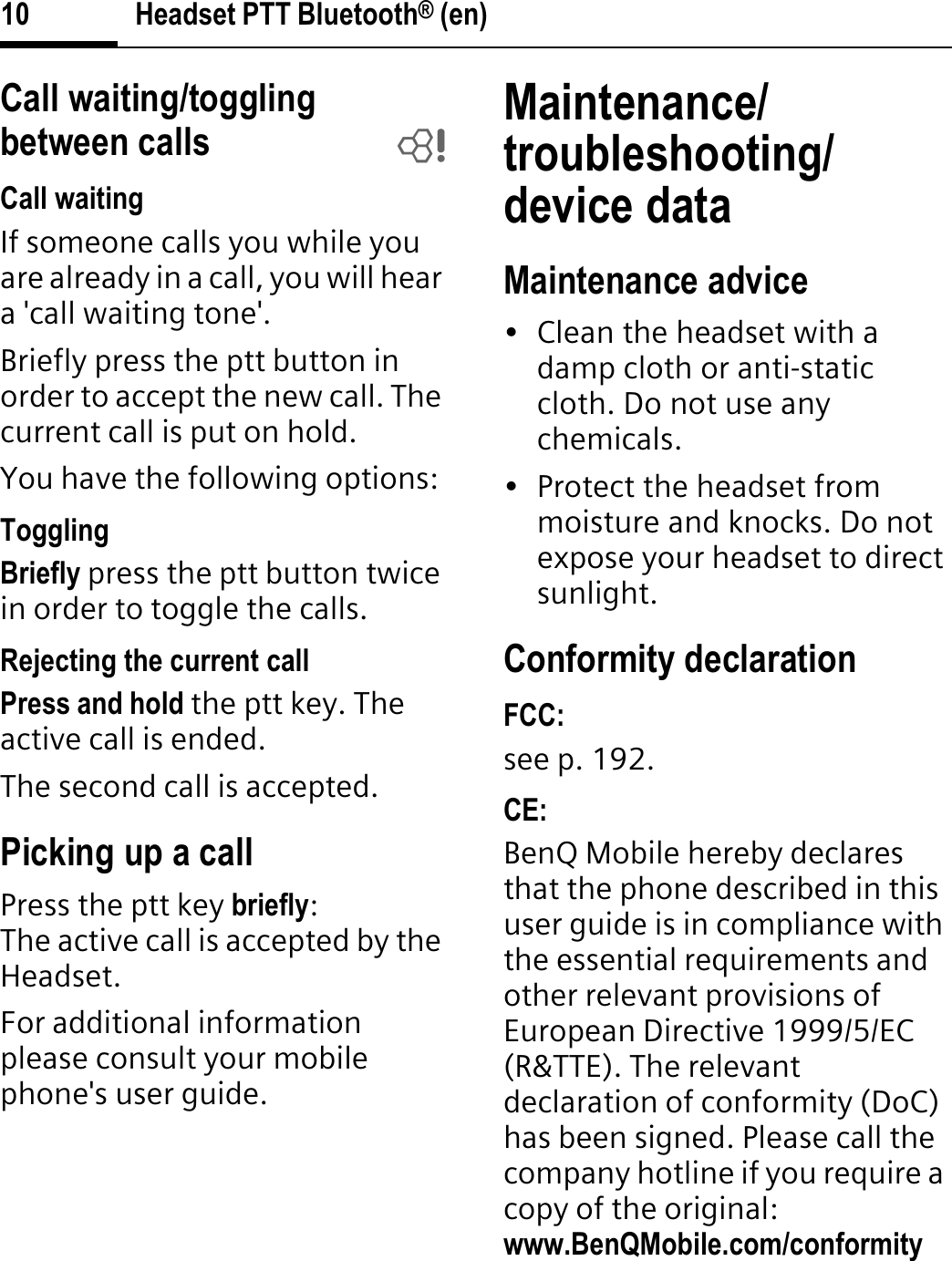 Headset PTT Bluetooth® (en)10Call waiting/toggling between calls bCall waitingIf someone calls you while you are already in a call, you will hear a &apos;call waiting tone&apos;.Briefly press the ptt button in order to accept the new call. The current call is put on hold.You have the following options:TogglingBriefly press the ptt button twice in order to toggle the calls.Rejecting the current callPress and hold the ptt key. The active call is ended. The second call is accepted.Picking up a callPress the ptt key briefly:The active call is accepted by the Headset.For additional information please consult your mobile phone&apos;s user guide.Maintenance/troubleshooting/device dataMaintenance advice• Clean the headset with a damp cloth or anti-static cloth. Do not use any chemicals.• Protect the headset from moisture and knocks. Do not expose your headset to direct sunlight.Conformity declarationFCC:see p. 192.CE:BenQ Mobile hereby declares that the phone described in this user guide is in compliance with the essential requirements and other relevant provisions of European Directive 1999/5/EC (R&amp;TTE). The relevant declaration of conformity (DoC) has been signed. Please call the company hotline if you require a copy of the original:www.BenQMobile.com/conformity 