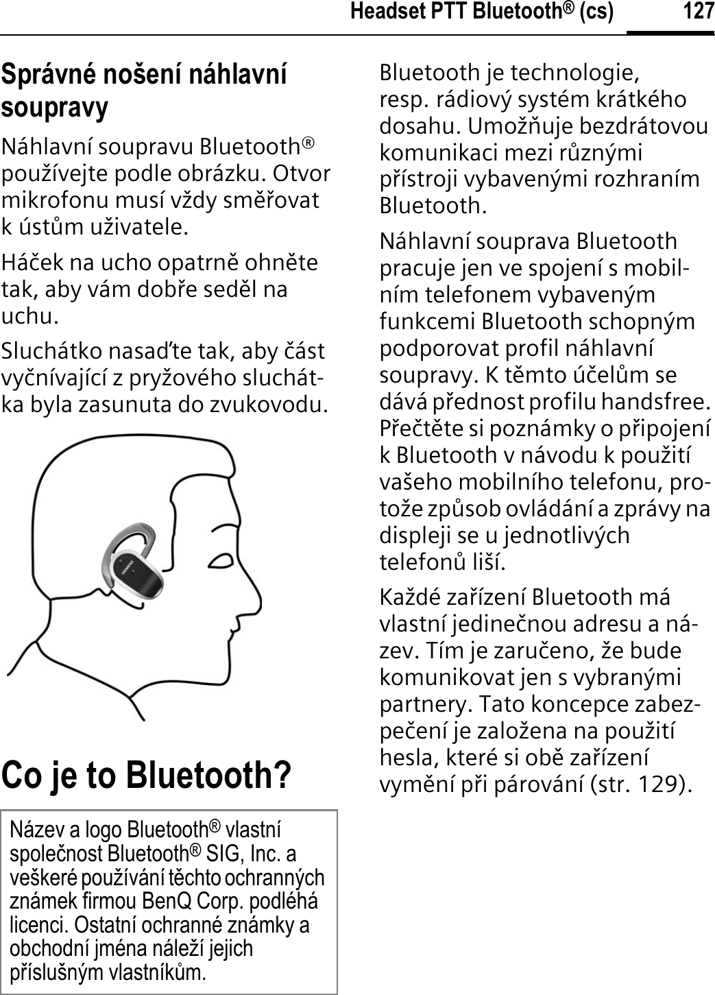 127Headset PTT Bluetooth® (cs)Správné nošení náhlavní soupravyNáhlavní soupravu Bluetooth® používejte podle obrázku. Otvor mikrofonu musí vždy smĊķovat kústňm uživatele.Háþek na ucho opatrnĊ ohnĊtetak, aby vám dobķe sedĊl na uchu.Sluchátko nasaĀte tak, aby þástvyþnívající z pryžového sluchát-ka byla zasunuta do zvukovodu.Co je to Bluetooth?Bluetooth je technologie, resp. rádiový systém krátkého dosahu. Umožĭuje bezdrátovou komunikaci mezi rňznými pķístroji vybavenými rozhraním Bluetooth.Náhlavní souprava Bluetooth pracuje jen ve spojení s mobil-ním telefonem vybaveným funkcemi Bluetooth schopným podporovat profil náhlavní soupravy. K tĊmto úþelňm se dává pķednost profilu handsfree. PķeþtĊte si poznámky o pķipojení k Bluetooth v návodu k použití vašeho mobilního telefonu, pro-tože zpňsob ovládání a zprávy na displeji se u jednotlivých telefonň liší.Každé zaķízení Bluetooth má vlastní jedineþnou adresu a ná-zev. Tím je zaruþeno, že bude komunikovat jen s vybranými partnery. Tato koncepce zabez-peþení je založena na použití hesla, které si obĊ zaķízení vymĊní pķi párování (str. 129).Název a logo Bluetooth® vlastní spoleþnost Bluetooth® SIG, Inc. a veškeré používání tČchto ochranných známek firmou BenQ Corp. podléhá licenci. Ostatní ochranné známky a obchodní jména náleží jejich pĜíslušným vlastníkĤm.