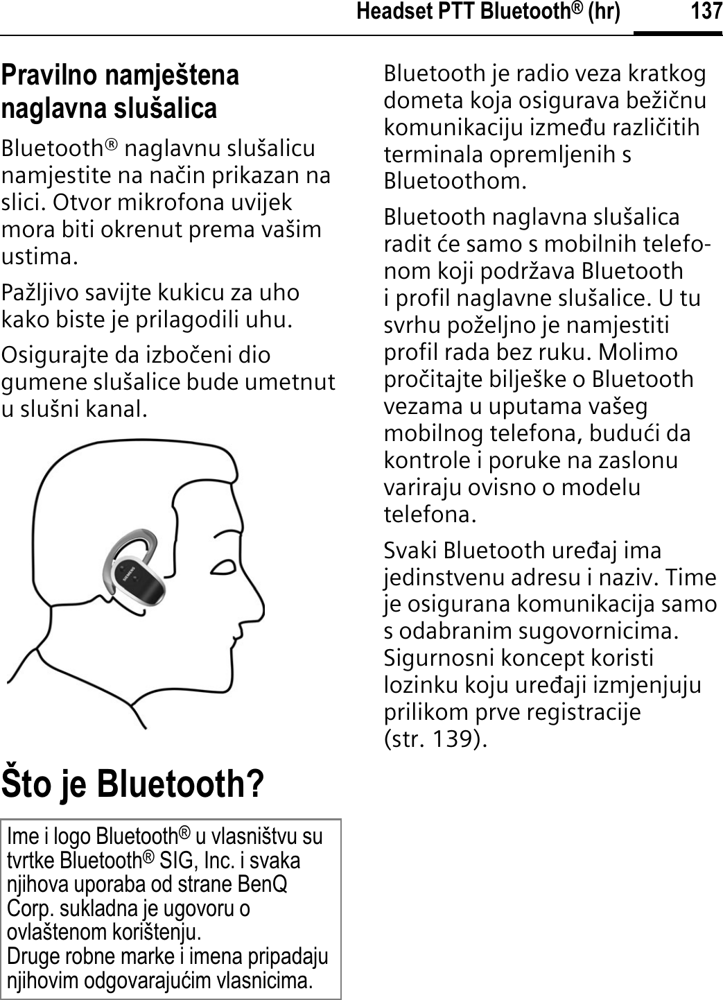 137Headset PTT Bluetooth® (hr)Pravilno namještena naglavna slušalicaBluetooth® naglavnu slušalicu namjestite na naþin prikazan na slici. Otvor mikrofona uvijek mora biti okrenut prema vašim ustima.Pažljivo savijte kukicu za uho kako biste je prilagodili uhu.Osigurajte da izboþeni dio gumene slušalice bude umetnut u slušni kanal.Što je Bluetooth?Bluetooth je radio veza kratkog dometa koja osigurava bežiþnu komunikaciju izmeāu razliþitih terminala opremljenih s Bluetoothom.Bluetooth naglavna slušalica radit øe samo s mobilnih telefo-nom koji podržava Bluetooth i profil naglavne slušalice. U tu svrhu poželjno je namjestiti profil rada bez ruku. Molimo proþitajte bilješke o Bluetooth vezama u uputama vašeg mobilnog telefona, buduøi da kontrole i poruke na zaslonu variraju ovisno o modelu telefona.Svaki Bluetooth ureāaj ima jedinstvenu adresu i naziv. Time je osigurana komunikacija samo s odabranim sugovornicima. Sigurnosni koncept koristi lozinku koju ureāaji izmjenjuju prilikom prve registracije (str. 139).Ime i logo Bluetooth® u vlasništvu su tvrtke Bluetooth® SIG, Inc. i svaka njihova uporaba od strane BenQ Corp. sukladna je ugovoru o ovlaštenom korištenju. Druge robne marke i imena pripadaju njihovim odgovarajuüim vlasnicima.