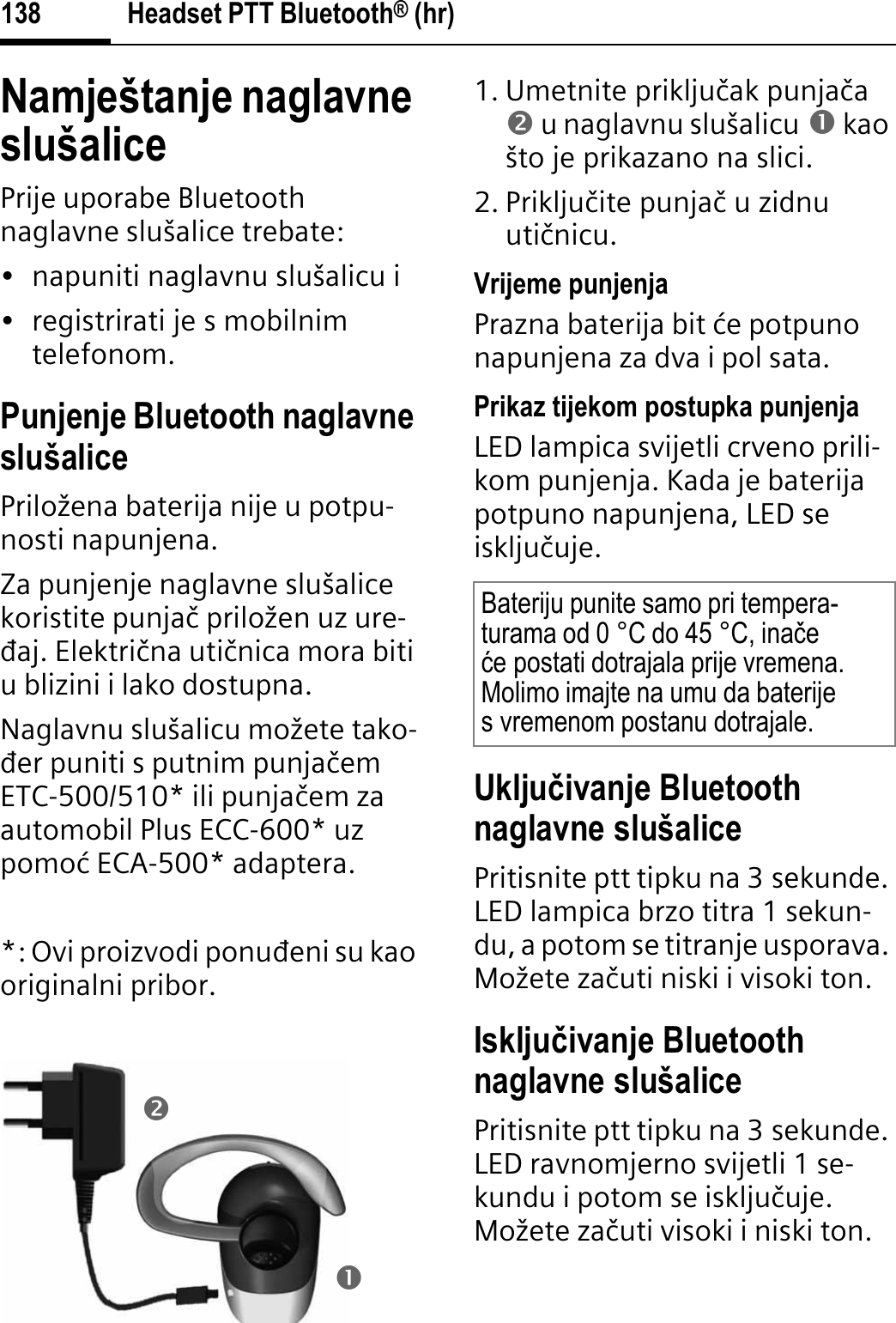 Headset PTT Bluetooth® (hr)138Namještanje naglavne slušalicePrije uporabe Bluetooth naglavne slušalice trebate:• napuniti naglavnu slušalicu i• registrirati je s mobilnim telefonom.Punjenje Bluetooth naglavne slušalicePriložena baterija nije u potpu-nosti napunjena.Za punjenje naglavne slušalice koristite punjaþ priložen uz ure-āaj. Elektriþna utiþnica mora biti u blizini i lako dostupna.Naglavnu slušalicu možete tako-āer puniti s putnim punjaþemETC-500/510* ili punjaþem za automobil Plus ECC-600* uz pomoø ECA-500* adaptera.*: Ovi proizvodi ponuāeni su kao originalni pribor.1. Umetnite prikljuþak punjaþao u naglavnu slušalicu n kao što je prikazano na slici.2. Prikljuþite punjaþ u zidnu utiþnicu. Vrijeme punjenjaPrazna baterija bit øe potpuno napunjena za dva i pol sata.Prikaz tijekom postupka punjenjaLED lampica svijetli crveno prili-kom punjenja. Kada je baterija potpuno napunjena, LED se iskljuþuje.Ukljuÿivanje Bluetooth naglavne slušalicePritisnite ptt tipku na 3 sekunde. LED lampica brzo titra 1 sekun-du, a potom se titranje usporava. Možete zaþuti niski i visoki ton.Iskljuÿivanje Bluetooth naglavne slušalicePritisnite ptt tipku na 3 sekunde. LED ravnomjerno svijetli 1 se-kundu i potom se iskljuþuje. Možete zaþuti visoki i niski ton.onBateriju punite samo pri tempera-turama od 0 °C do 45 °C, inaþeüe postati dotrajala prije vremena. Molimo imajte na umu da baterije s vremenom postanu dotrajale.