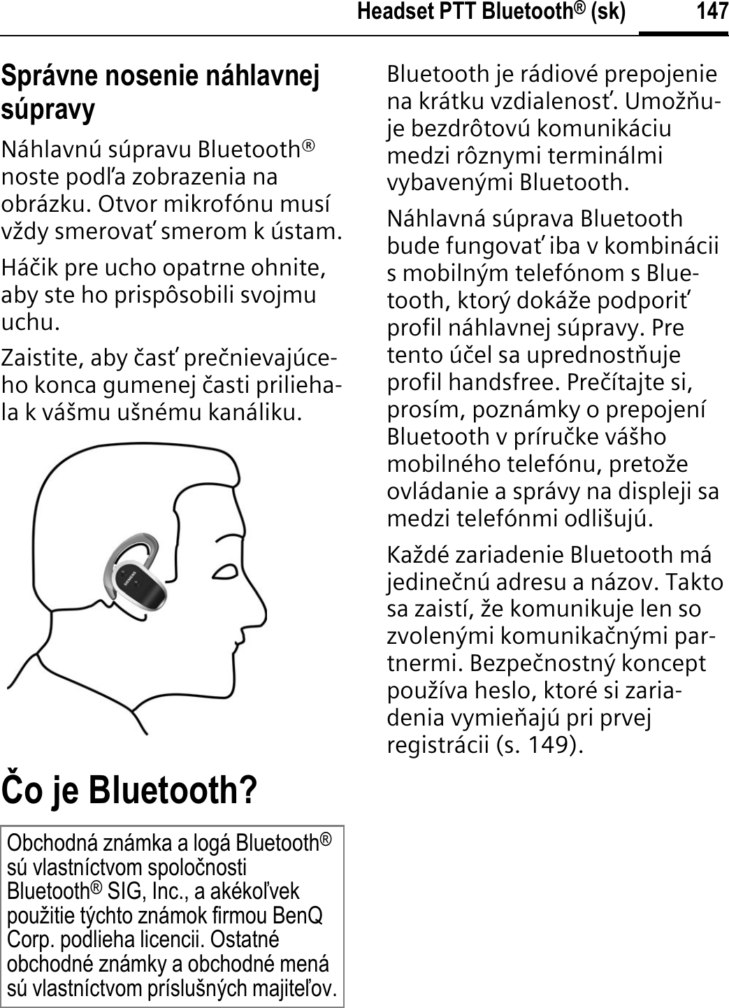 147Headset PTT Bluetooth® (sk)Správne nosenie náhlavnej súpravyNáhlavnú súpravu Bluetooth® noste podĥa zobrazenia na obrázku. Otvor mikrofónu musí vždy smerovaŃ smerom k ústam.Háþik pre ucho opatrne ohnite, aby ste ho prispôsobili svojmu uchu.Zaistite, aby þasŃ preþnievajúce-ho konca gumenej þasti prilieha-la k vášmu ušnému kanáliku.þo je Bluetooth?Bluetooth je rádiové prepojenie na krátku vzdialenosŃ. Umožĭu-je bezdrôtovú komunikáciu medzi rôznymi terminálmi vybavenými Bluetooth.Náhlavná súprava Bluetooth bude fungovaŃ iba v kombinácii s mobilným telefónom s Blue-tooth, ktorý dokáže podporiŃprofil náhlavnej súpravy. Pre tento úþel sa uprednostĭuje profil handsfree. Preþítajte si, prosím, poznámky o prepojení Bluetooth v príruþke vášho mobilného telefónu, pretože ovládanie a správy na displeji sa medzi telefónmi odlišujú.Každé zariadenie Bluetooth má jedineþnú adresu a názov. Takto sa zaistí, že komunikuje len so zvolenými komunikaþnými par-tnermi. Bezpeþnostný koncept používa heslo, ktoré si zaria-denia vymieĭajú pri prvej registrácii (s. 149).Obchodná známka a logá Bluetooth®sú vlastníctvom spoloþnosti Bluetooth® SIG, Inc., a akékoĐvek použitie týchto známok firmou BenQ Corp. podlieha licencii. Ostatné obchodné známky a obchodné mená sú vlastníctvom príslušných majiteĐov.