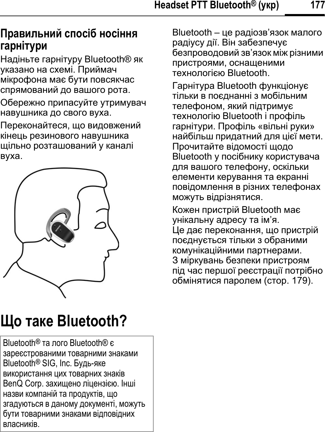 177Headset PTT Bluetooth® (ɮɥɫ)Ɋɫɛɝɣɦɷɨɣɤ ɬɪɩɬʀɜ ɨɩɬʀɨɨɺɞɛɫɨʀɭɮɫɣɇɚɞɿɧɶɬɟ ɝɚɪɧɿɬɭɪɭ Bluetooth® ɹɤɭɤɚɡɚɧɨ ɧɚ ɫɯɟɦɿ.ɉɪɢɣɦɚɱɦɿɤɪɨɮɨɧɚ ɦɚɽ ɛɭɬɢ ɩɨɜɫɹɤɱɚɫɫɩɪɹɦɨɜɚɧɢɣ ɞɨ ɜɚɲɨɝɨ ɪɨɬɚ.Ɉɛɟɪɟɠɧɨ ɩɪɢɩɚɫɭɣɬɟ ɭɬɪɢɦɭɜɚɱɧɚɜɭɲɧɢɤɚ ɞɨ ɫɜɨɝɨ ɜɭɯɚ.ɉɟɪɟɤɨɧɚɣɬɟɫɹ,ɳɨ ɜɢɞɨɜɠɟɧɢɣɤɿɧɟɰɶ ɪɟɡɢɧɨɜɨɝɨ ɧɚɜɭɲɧɢɤɚɳɿɥɶɧɨ ɪɨɡɬɚɲɨɜɚɧɢɣ ɭ ɤɚɧɚɥɿɜɭɯɚ.ɔɩ ɭɛɥɠ Bluetooth?Bluetooth – ɰɟ ɪɚɞɿɨɡɜ’ɹɡɨɤ ɦɚɥɨɝɨɪɚɞɿɭɫɭ ɞɿʀ.ȼɿɧ ɡɚɛɟɡɩɟɱɭɽɛɟɡɩɪɨɜɨɞɨɜɢɣ ɡɜ’ɹɡɨɤ ɦɿɠ ɪɿɡɧɢɦɢɩɪɢɫɬɪɨɹɦɢ,ɨɫɧɚɳɟɧɢɦɢɬɟɯɧɨɥɨɝɿɽɸ Bluetooth.Ƚɚɪɧɿɬɭɪɚ Bluetooth ɮɭɧɤɰɿɨɧɭɽɬɿɥɶɤɢ ɜ ɩɨɽɞɧɚɧɧɿ ɡ ɦɨɛɿɥɶɧɢɦɬɟɥɟɮɨɧɨɦ,ɹɤɢɣ ɩɿɞɬɪɢɦɭɽɬɟɯɧɨɥɨɝɿɸ Bluetooth ɿ ɩɪɨɮɿɥɶɝɚɪɧɿɬɭɪɢ.ɉɪɨɮɿɥɶ «ɜɿɥɶɧɿ ɪɭɤɢ»ɧɚɣɛɿɥɶɲ ɩɪɢɞɚɬɧɢɣ ɞɥɹ ɰɿɽʀ ɦɟɬɢ.ɉɪɨɱɢɬɚɣɬɟ ɜɿɞɨɦɨɫɬɿ ɳɨɞɨBluetooth ɭ ɩɨɫɿɛɧɢɤɭ ɤɨɪɢɫɬɭɜɚɱɚɞɥɹ ɜɚɲɨɝɨ ɬɟɥɟɮɨɧɭ,ɨɫɤɿɥɶɤɢɟɥɟɦɟɧɬɢ ɤɟɪɭɜɚɧɧɹ ɬɚ ɟɤɪɚɧɧɿɩɨɜɿɞɨɦɥɟɧɧɹ ɜ ɪɿɡɧɢɯ ɬɟɥɟɮɨɧɚɯɦɨɠɭɬɶ ɜɿɞɪɿɡɧɹɬɢɫɹ.Ʉɨɠɟɧ ɩɪɢɫɬɪɿɣ Bluetooth ɦɚɽɭɧɿɤɚɥɶɧɭ ɚɞɪɟɫɭ ɬɚ ɿɦ’ɹ.ɐɟ ɞɚɽ ɩɟɪɟɤɨɧɚɧɧɹ,ɳɨ ɩɪɢɫɬɪɿɣɩɨɽɞɧɭɽɬɶɫɹ ɬɿɥɶɤɢ ɡ ɨɛɪɚɧɢɦɢɤɨɦɭɧɿɤɚɰɿɣɧɢɦɢ ɩɚɪɬɧɟɪɚɦɢ.Ɂ ɦɿɪɤɭɜɚɧɶ ɛɟɡɩɟɤɢ ɩɪɢɫɬɪɨɹɦɩɿɞ ɱɚɫ ɩɟɪɲɨʀ ɪɟɽɫɬɪɚɰɿʀ ɩɨɬɪɿɛɧɨɨɛɦɿɧɹɬɢɫɹ ɩɚɪɨɥɟɦ (ɫɬɨɪ. 179).Bluetooth®ɬɚ ɥɨɝɨ Bluetooth® ɽɡɚɪɟɽɫɬɪɨɜɚɧɢɦɢ ɬɨɜɚɪɧɢɦɢ ɡɧɚɤɚɦɢBluetooth® SIG, Inc. Ȼɭɞɶ-ɹɤɟɜɢɤɨɪɢɫɬɚɧɧɹ ɰɢɯ ɬɨɜɚɪɧɢɯ ɡɧɚɤɿɜBenQ Corp. ɡɚɯɢɳɟɧɨ ɥɿɰɟɧɡɿɽɸ.ȱɧɲɿɧɚɡɜɢ ɤɨɦɩɚɧɿɣ ɬɚ ɩɪɨɞɭɤɬɿɜ,ɳɨɡɝɚɞɭɸɬɶɫɹ ɜ ɞɚɧɨɦɭ ɞɨɤɭɦɟɧɬɿ,ɦɨɠɭɬɶɛɭɬɢ ɬɨɜɚɪɧɢɦɢ ɡɧɚɤɚɦɢ ɜɿɞɩɨɜɿɞɧɢɯɜɥɚɫɧɢɤɿɜ.