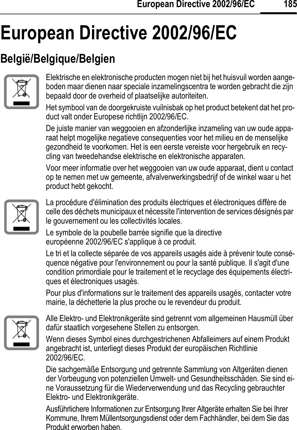 185European Directive 2002/96/ECEuropean Directive 2002/96/ECBelgië/Belgique/BelgienElektrische en elektronische producten mogen niet bij het huisvuil worden aange-boden maar dienen naar speciale inzamelingscentra te worden gebracht die zijn bepaald door de overheid of plaatselijke autoriteiten.Het symbool van de doorgekruiste vuilnisbak op het product betekent dat het pro-duct valt onder Europese richtlijn 2002/96/EC.De juiste manier van weggooien en afzonderlijke inzameling van uw oude appa-raat helpt mogelijke negatieve consequenties voor het milieu en de menselijke gezondheid te voorkomen. Het is een eerste vereiste voor hergebruik en recy-cling van tweedehandse elektrische en elektronische apparaten.Voor meer informatie over het weggooien van uw oude apparaat, dient u contact op te nemen met uw gemeente, afvalverwerkingsbedrijf of de winkel waar u het product hebt gekocht.La procédure d&apos;élimination des produits électriques et électroniques diffère de celle des déchets municipaux et nécessite l&apos;intervention de services désignés par le gouvernement ou les collectivités locales.Le symbole de la poubelle barrée signifie que la directive européenne 2002/96/EC s&apos;applique à ce produit.Le tri et la collecte séparée de vos appareils usagés aide à prévenir toute consé-quence négative pour l&apos;environnement ou pour la santé publique. Il s&apos;agit d&apos;une condition primordiale pour le traitement et le recyclage des équipements électri-ques et électroniques usagés.Pour plus d&apos;informations sur le traitement des appareils usagés, contacter votre mairie, la déchetterie la plus proche ou le revendeur du produit.Alle Elektro- und Elektronikgeräte sind getrennt vom allgemeinen Hausmüll über dafür staatlich vorgesehene Stellen zu entsorgen.Wenn dieses Symbol eines durchgestrichenen Abfalleimers auf einem Produkt angebracht ist, unterliegt dieses Produkt der europäischen Richtlinie 2002/96/EC.Die sachgemäße Entsorgung und getrennte Sammlung von Altgeräten dienen der Vorbeugung von potenziellen Umwelt- und Gesundheitsschäden. Sie sind ei-ne Voraussetzung für die Wiederverwendung und das Recycling gebrauchter Elektro- und Elektronikgeräte.Ausführlichere Informationen zur Entsorgung Ihrer Altgeräte erhalten Sie bei Ihrer Kommune, Ihrem Müllentsorgungsdienst oder dem Fachhändler, bei dem Sie das Produkt erworben haben.