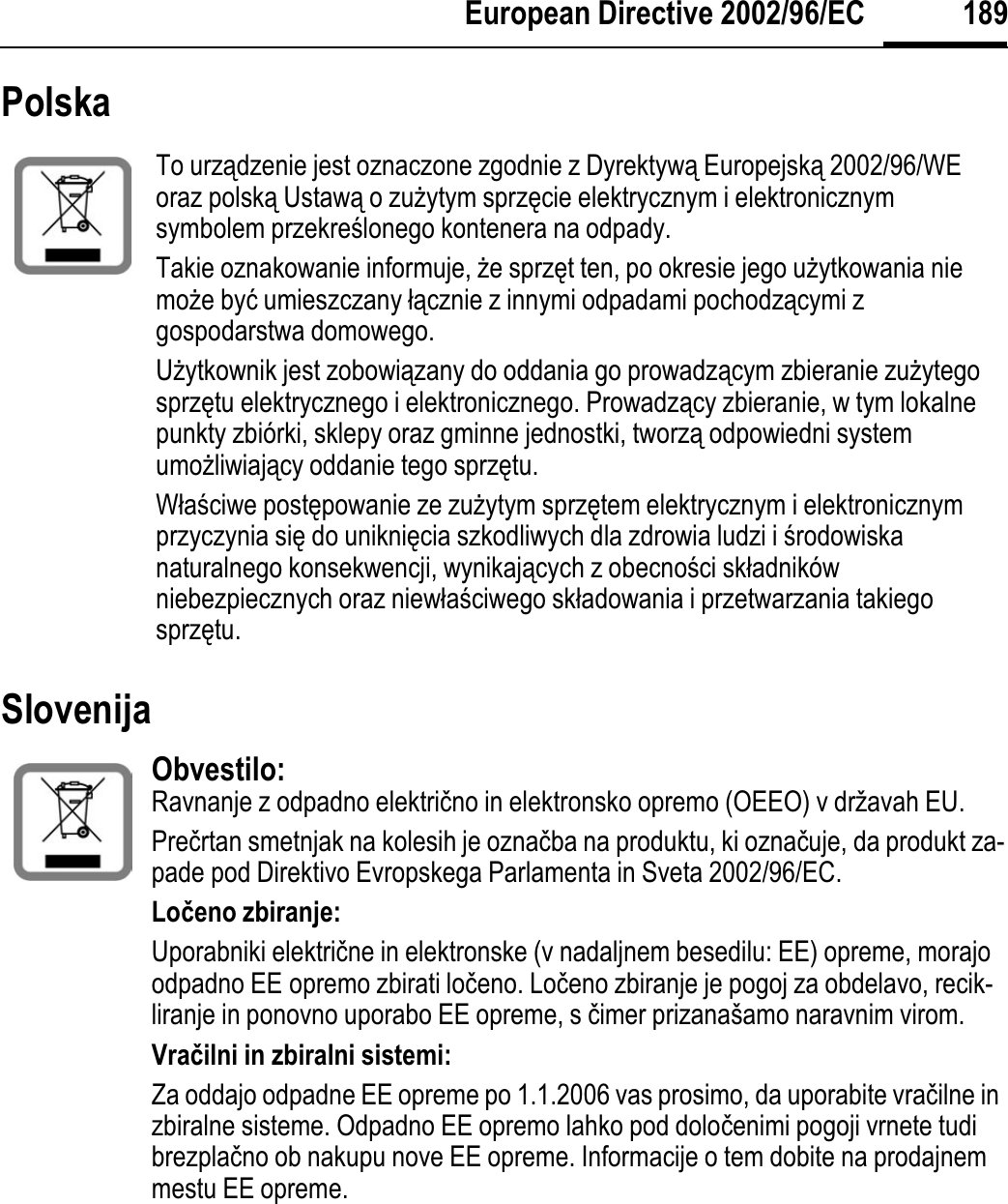 189European Directive 2002/96/ECPolska Slovenija To urządzenie jest oznaczone zgodnie z Dyrektywą Europejską 2002/96/WE oraz polską Ustawą o zuĪytym sprzĊcie elektrycznym i elektronicznym symbolem przekreĞlonego kontenera na odpady.Takie oznakowanie informuje, Īe sprzĊt ten, po okresie jego uĪytkowania nie moĪe byü umieszczany áącznie z innymi odpadami pochodzącymi z gospodarstwa domowego. UĪytkownik jest zobowiązany do oddania go prowadzącym zbieranie zuĪytego sprzĊtu elektrycznego i elektronicznego. Prowadzący zbieranie, w tym lokalne punkty zbiórki, sklepy oraz gminne jednostki, tworzą odpowiedni system umoĪliwiający oddanie tego sprzĊtu.WáaĞciwe postĊpowanie ze zuĪytym sprzĊtem elektrycznym i elektronicznym przyczynia siĊ do unikniĊcia szkodliwych dla zdrowia ludzi i Ğrodowiskanaturalnego konsekwencji, wynikających z obecnoĞci skáadników niebezpiecznych oraz niewáaĞciwego skáadowania i przetwarzania takiego sprzĊtu. Obvestilo: Ravnanje z odpadno elektriþno in elektronsko opremo (OEEO) v državah EU.Preþrtan smetnjak na kolesih je oznaþba na produktu, ki oznaþuje, da produkt za-pade pod Direktivo Evropskega Parlamenta in Sveta 2002/96/EC.Loÿeno zbiranje:Uporabniki elektriþne in elektronske (v nadaljnem besedilu: EE) opreme, morajo odpadno EE opremo zbirati loþeno. Loþeno zbiranje je pogoj za obdelavo, recik-liranje in ponovno uporabo EE opreme, s þimer prizanašamo naravnim virom.Vraÿilni in zbiralni sistemi:Za oddajo odpadne EE opreme po 1.1.2006 vas prosimo, da uporabite vraþilne in zbiralne sisteme. Odpadno EE opremo lahko pod doloþenimi pogoji vrnete tudi brezplaþno ob nakupu nove EE opreme. Informacije o tem dobite na prodajnem mestu EE opreme. 