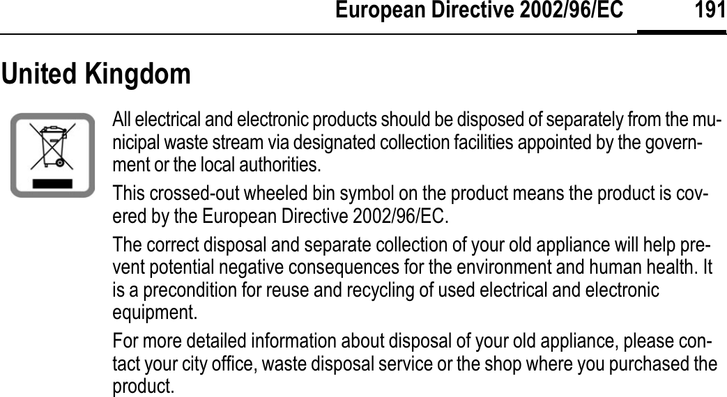 191European Directive 2002/96/ECUnited KingdomAll electrical and electronic products should be disposed of separately from the mu-nicipal waste stream via designated collection facilities appointed by the govern-ment or the local authorities.This crossed-out wheeled bin symbol on the product means the product is cov-ered by the European Directive 2002/96/EC.The correct disposal and separate collection of your old appliance will help pre-vent potential negative consequences for the environment and human health. It is a precondition for reuse and recycling of used electrical and electronic equipment.For more detailed information about disposal of your old appliance, please con-tact your city office, waste disposal service or the shop where you purchased the product.