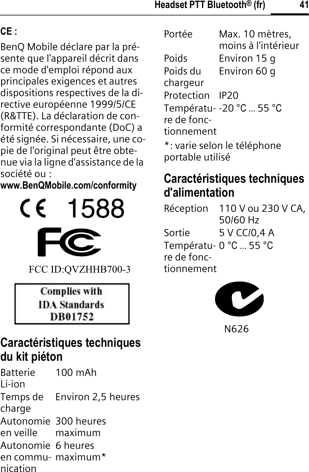 41Headset PTT Bluetooth® (fr)CE :BenQ Mobile déclare par la pré-sente que l&apos;appareil décrit dans ce mode d&apos;emploi répond aux principales exigences et autres dispositions respectives de la di-rective européenne 1999/5/CE (R&amp;TTE). La déclaration de con-formité correspondante (DoC) a été signée. Si nécessaire, une co-pie de l&apos;original peut être obte-nue via la ligne d&apos;assistance de la société ou : www.BenQMobile.com/conformityFCC ID:QVZHHB700-3Caractéristiques techniques du kit piéton*: varie selon le téléphone portable utiliséCaractéristiques techniques d&apos;alimentationN626BatterieLi-ion 100 mAh Temps de charge Environ 2,5 heuresAutonomieen veille 300 heures maximumAutonomieen commu-nication6 heures maximum*Portée Max. 10 mètres, moins à l&apos;intérieurPoids Environ 15 gPoids du chargeur Environ 60 gProtection IP20Températu-re de fonc-tionnement-20 °C ... 55 °CRéception 110 V ou 230 V CA, 50/60 HzSortie 5 V CC/0,4 ATempératu-re de fonc-tionnement0°C ... 55 °C