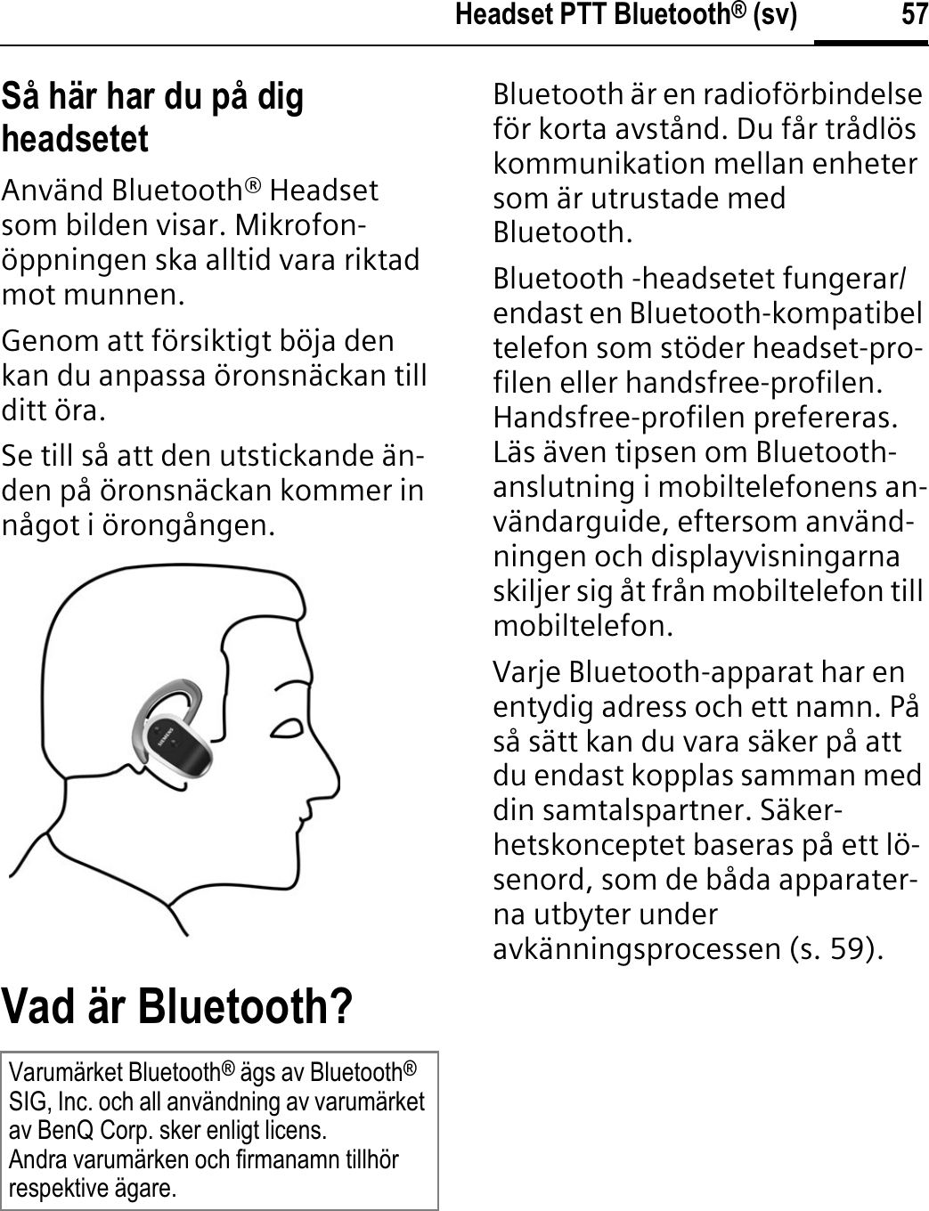 57Headset PTT Bluetooth® (sv)Så här har du på dig headsetetAnvänd Bluetooth® Headset som bilden visar. Mikrofon-öppningen ska alltid vara riktad mot munnen.Genom att försiktigt böja den kan du anpassa öronsnäckan till ditt öra.Se till så att den utstickande än-den på öronsnäckan kommer in något i örongången.Vad är Bluetooth?Bluetooth är en radioförbindelse för korta avstånd. Du får trådlös kommunikation mellan enheter som är utrustade med Bluetooth.Bluetooth -headsetet fungerar/endast en Bluetooth-kompatibel telefon som stöder headset-pro-filen eller handsfree-profilen. Handsfree-profilen prefereras. Läs även tipsen om Bluetooth-anslutning i mobiltelefonens an-vändarguide, eftersom använd-ningen och displayvisningarna skiljer sig åt från mobiltelefon till mobiltelefon.Varje Bluetooth-apparat har en entydig adress och ett namn. På så sätt kan du vara säker på att du endast kopplas samman med din samtalspartner. Säker-hetskonceptet baseras på ett lö-senord, som de båda apparater-na utbyter under avkänningsprocessen (s. 59).Varumärket Bluetooth® ägs av Bluetooth®SIG, Inc. och all användning av varumärket av BenQ Corp. sker enligt licens.Andra varumärken och firmanamn tillhör respektive ägare.