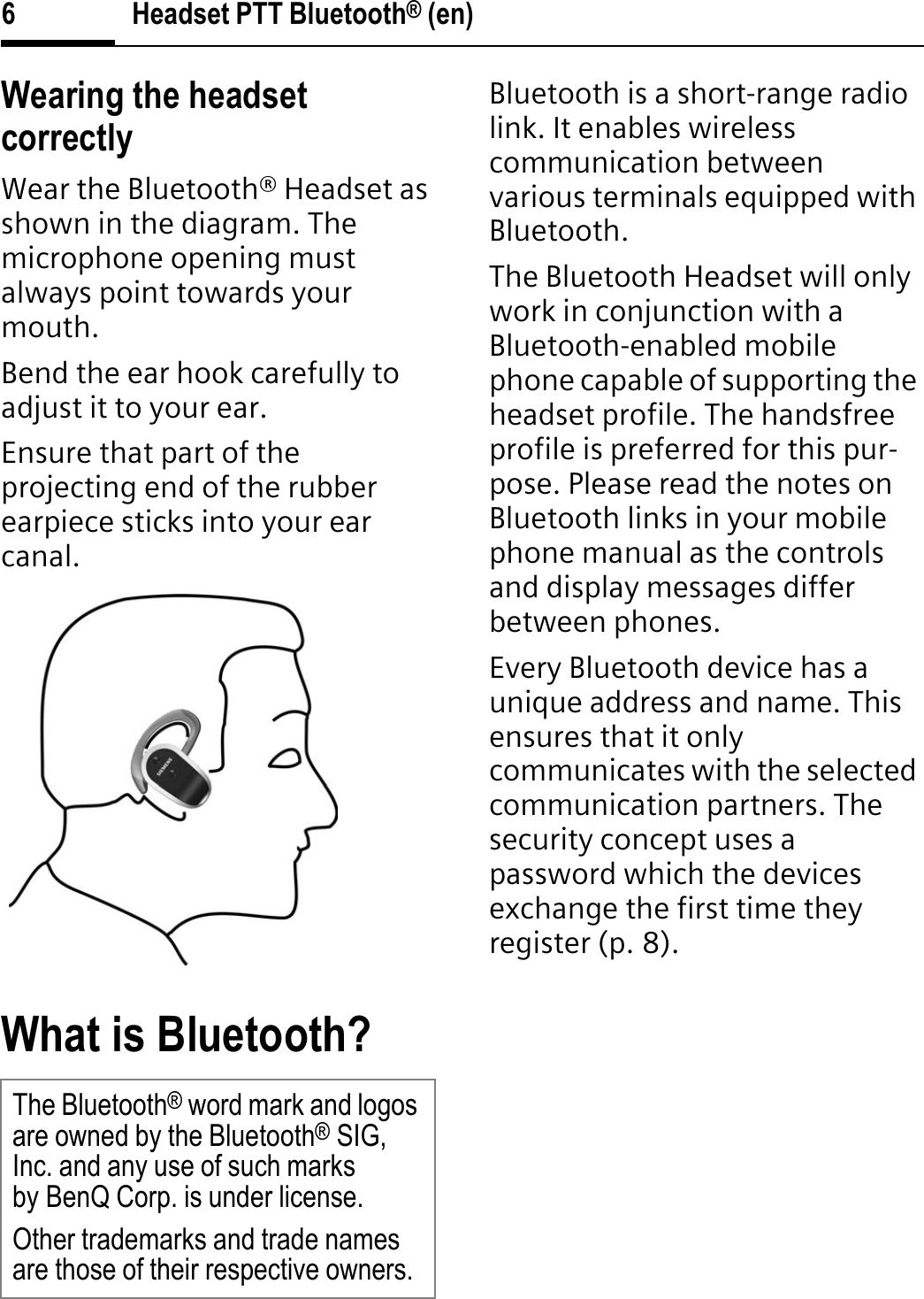 Headset PTT Bluetooth® (en)6Wearing the headset correctlyWear the Bluetooth® Headset as shown in the diagram. The microphone opening must always point towards your mouth.Bend the ear hook carefully to adjust it to your ear.Ensure that part of the projecting end of the rubber earpiece sticks into your ear canal.What is Bluetooth?Bluetooth is a short-range radio link. It enables wireless communication between various terminals equipped with Bluetooth.The Bluetooth Headset will only work in conjunction with a Bluetooth-enabled mobile phone capable of supporting the headset profile. The handsfree profile is preferred for this pur-pose. Please read the notes on Bluetooth links in your mobile phone manual as the controls and display messages differ between phones.Every Bluetooth device has a unique address and name. This ensures that it only communicates with the selected communication partners. The security concept uses a password which the devices exchange the first time they register (p. 8).The Bluetooth® word mark and logos are owned by the Bluetooth®SIG, Inc. and any use of such marks by BenQ Corp. is under license.Other trademarks and trade names are those of their respective owners.