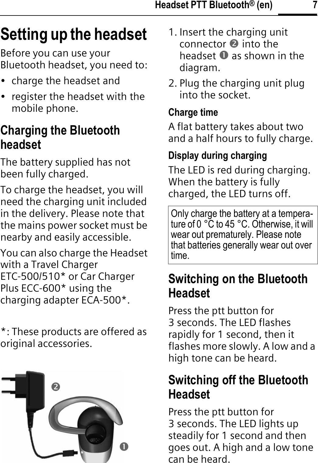 7Headset PTT Bluetooth® (en)Setting up the headset Before you can use your Bluetooth headset, you need to:• charge the headset and• register the headset with the mobile phone.Charging the Bluetooth headsetThe battery supplied has not been fully charged.To charge the headset, you will need the charging unit included in the delivery. Please note that the mains power socket must be nearby and easily accessible.You can also charge the Headset with a Travel Charger ETC-500/510* or Car Charger Plus ECC-600* using the charging adapter ECA-500*.*: These products are offered as original accessories.1. Insert the charging unit connector o into the headset n as shown in the diagram.2. Plug the charging unit plug into the socket. Charge timeA flat battery takes about two and a half hours to fully charge.Display during chargingThe LED is red during charging. When the battery is fully charged, the LED turns off.Switching on the Bluetooth HeadsetPress the ptt button for 3 seconds. The LED flashes rapidly for 1 second, then it flashes more slowly. A low and a high tone can be heard.Switching off the Bluetooth HeadsetPress the ptt button for 3 seconds. The LED lights up steadily for 1 second and then goes out. A high and a low tone can be heard.onOnly charge the battery at a tempera-ture of 0 °C to 45 °C. Otherwise, it will wear out prematurely. Please note that batteries generally wear out over time.