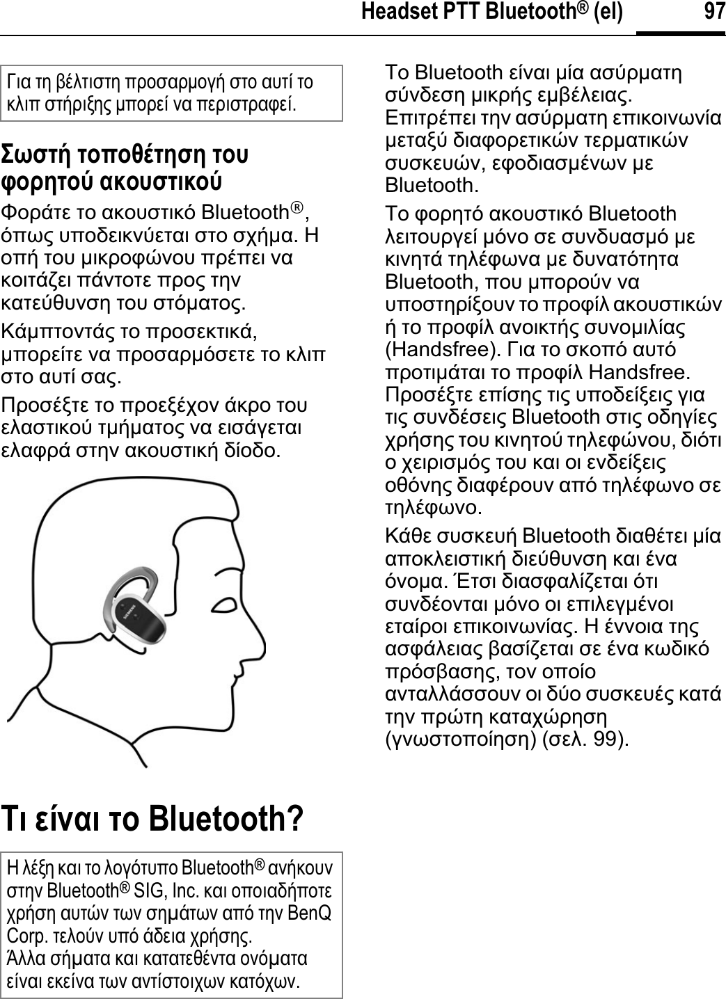 97Headset PTT Bluetooth® (el)ȉȧĲĳȓ ĳȡʍȡȚȒĳșĲș ĳȡȤĴȡȢșĳȡȫ įȜȡȤĲĳțȜȡȫĭȠȡȐĲİ ĲȠ ĮțȠȣıĲȚțȩ Bluetooth®,ȩʌȦȢ ȣʌȠįİȚțȞȪİĲĮȚ ıĲȠ ıȤȒµĮ.ǾȠʌȒ ĲȠȣ µȚțȡȠĳȫȞȠȣ ʌȡȑʌİȚ ȞĮțȠȚĲȐȗİȚ ʌȐȞĲȠĲİ ʌȡȠȢ ĲȘȞțĮĲİȪșȣȞıȘ ĲȠȣ ıĲȩµĮĲȠȢ.ȀȐµʌĲȠȞĲȐȢ ĲȠ ʌȡȠıİțĲȚțȐ,µʌȠȡİȓĲİ ȞĮ ʌȡȠıĮȡµȩıİĲİ ĲȠ țȜȚʌıĲȠ ĮȣĲȓ ıĮȢ.ȆȡȠıȑȟĲİ ĲȠ ʌȡȠİȟȑȤȠȞ ȐțȡȠ ĲȠȣİȜĮıĲȚțȠȪ ĲµȒµĮĲȠȢ ȞĮ İȚıȐȖİĲĮȚİȜĮĳȡȐ ıĲȘȞ ĮțȠȣıĲȚțȒ įȓȠįȠ.Ȋț ıȔȟįț ĳȡ Bluetooth?ȉȠ Bluetooth İȓȞĮȚ µȓĮ ĮıȪȡµĮĲȘıȪȞįİıȘ µȚțȡȒȢ İµȕȑȜİȚĮȢ.ǼʌȚĲȡȑʌİȚ ĲȘȞ ĮıȪȡµĮĲȘ İʌȚțȠȚȞȦȞȓĮµİĲĮȟȪ įȚĮĳȠȡİĲȚțȫȞ ĲİȡµĮĲȚțȫȞıȣıțİȣȫȞ,İĳȠįȚĮıµȑȞȦȞ µİBluetooth.ȉȠ ĳȠȡȘĲȩ ĮțȠȣıĲȚțȩ Bluetooth ȜİȚĲȠȣȡȖİȓ µȩȞȠ ıİ ıȣȞįȣĮıµȩ µİțȚȞȘĲȐ ĲȘȜȑĳȦȞĮ µİ įȣȞĮĲȩĲȘĲĮBluetooth, ʌȠȣ µʌȠȡȠȪȞ ȞĮȣʌȠıĲȘȡȓȟȠȣȞ ĲȠ ʌȡȠĳȓȜ ĮțȠȣıĲȚțȫȞȒ ĲȠ ʌȡȠĳȓȜ ĮȞȠȚțĲȒȢ ıȣȞȠµȚȜȓĮȢ(Handsfree). īȚĮ ĲȠ ıțȠʌȩ ĮȣĲȩʌȡȠĲȚµȐĲĮȚ ĲȠ ʌȡȠĳȓȜ Handsfree. ȆȡȠıȑȟĲİ İʌȓıȘȢ ĲȚȢ ȣʌȠįİȓȟİȚȢ ȖȚĮĲȚȢ ıȣȞįȑıİȚȢ Bluetooth ıĲȚȢ ȠįȘȖȓİȢȤȡȒıȘȢ ĲȠȣ țȚȞȘĲȠȪ ĲȘȜİĳȫȞȠȣ,įȚȩĲȚȠȤİȚȡȚıµȩȢ ĲȠȣ țĮȚ ȠȚ İȞįİȓȟİȚȢȠșȩȞȘȢ įȚĮĳȑȡȠȣȞ Įʌȩ ĲȘȜȑĳȦȞȠ ıİĲȘȜȑĳȦȞȠ.ȀȐșİ ıȣıțİȣȒ Bluetooth įȚĮșȑĲİȚ µȓĮĮʌȠțȜİȚıĲȚțȒ įȚİȪșȣȞıȘ țĮȚ ȑȞĮȩȞȠµĮ.ǲĲıȚ įȚĮıĳĮȜȓȗİĲĮȚ ȩĲȚıȣȞįȑȠȞĲĮȚ µȩȞȠ ȠȚ İʌȚȜİȖµȑȞȠȚİĲĮȓȡȠȚ İʌȚțȠȚȞȦȞȓĮȢ.Ǿ ȑȞȞȠȚĮ ĲȘȢĮıĳȐȜİȚĮȢ ȕĮıȓȗİĲĮȚ ıİ ȑȞĮ țȦįȚțȩʌȡȩıȕĮıȘȢ,ĲȠȞ ȠʌȠȓȠĮȞĲĮȜȜȐııȠȣȞ ȠȚ įȪȠ ıȣıțİȣȑȢ țĮĲȐĲȘȞ ʌȡȫĲȘ țĮĲĮȤȫȡȘıȘ(ȖȞȦıĲȠʌȠȓȘıȘ) (ıİȜ. 99).īȚĮ ĲȘ ȕȑȜĲȚıĲȘ ʌȡȠıĮȡµȠȖȒ ıĲȠ ĮȣĲȓ ĲȠțȜȚʌ ıĲȒȡȚȟȘȢ µʌȠȡİȓ ȞĮ ʌİȡȚıĲȡĮĳİȓ.Ǿ ȜȑȟȘ țĮȚ ĲȠ ȜȠȖȩĲȣʌȠ Bluetooth®ĮȞȒțȠȣȞıĲȘȞ Bluetooth® SIG, Inc. țĮȚ ȠʌȠȚĮįȒʌȠĲİȤȡȒıȘ ĮȣĲȫȞ ĲȦȞ ıȘµȐĲȦȞ Įʌȩ ĲȘȞ BenQ Corp. ĲİȜȠȪȞ ȣʌȩ ȐįİȚĮ ȤȡȒıȘȢ.ǱȜȜĮ ıȒµĮĲĮ țĮȚ țĮĲĮĲİșȑȞĲĮ ȠȞȩµĮĲĮİȓȞĮȚİțİȓȞĮĲȦȞĮȞĲȓıĲȠȚȤȦȞțĮĲȩȤȦȞ.