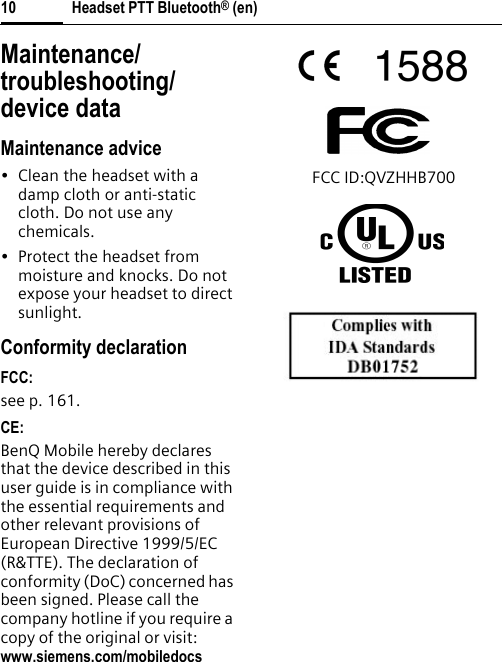 Headset PTT Bluetooth® (en)10Maintenance/troubleshooting/ device dataMaintenance advice• Clean the headset with a damp cloth or anti-static cloth. Do not use any chemicals.• Protect the headset from moisture and knocks. Do not expose your headset to direct sunlight.Conformity declarationFCC:see p. 161.CE:BenQ Mobile hereby declares that the device described in this user guide is in compliance with the essential requirements and other relevant provisions of European Directive 1999/5/EC (R&amp;TTE). The declaration of conformity (DoC) concerned has been signed. Please call the company hotline if you require a copy of the original or visit: www.siemens.com/mobiledocsFCC ID:QVZHHB700