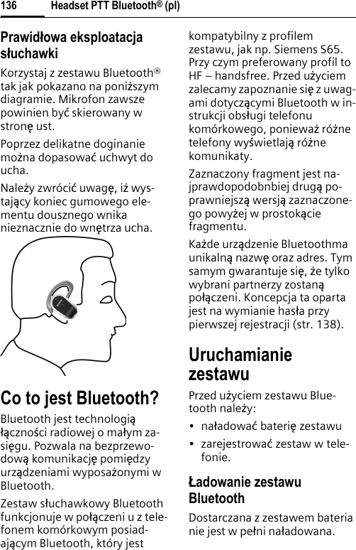 Headset PTT Bluetooth® (pl)136Prawidâowa eksploatacja sâuchawkiKorzystaj z zestawu Bluetooth® tak jak pokazano na poniœszym diagramie. Mikrofon zawsze powinien byø skierowany w stronĈ ust.Poprzez delikatne doginanie moœna dopasowaø uchwyt do ucha.Naleœy zwróciø uwagĈ, iœ wys-tajöcy koniec gumowego ele-mentu dousznego wnika nieznacznie do wnĈtrza ucha.Co to jest Bluetooth?Bluetooth jest technologiöħöcznoĹci radiowej o maħym za-siĈgu. Pozwala na bezprzewo-dowö komunikacjĈ pomiĈdzy urzödzeniami wyposaœonymi w Bluetooth.Zestaw sħuchawkowy Bluetooth funkcjonuje w poħöczeni u z tele-fonem komórkowym posiad-ajöcym Bluetooth, który jest kompatybilny z profilem zestawu, jak np. Siemens S65. Przy czym preferowany profil to HF – handsfree. Przed uœyciem zalecamy zapoznanie siĈ z uwag-ami dotyczöcymi Bluetooth w in-strukcji obsħugi telefonu komórkowego, poniewaœ róœnetelefony wyĹwietlajö róœnekomunikaty.Zaznaczony fragment jest na-jprawdopodobnbiej drugö po-prawniejszö wersjö zaznaczone-go powyœej w prostoköcie fragmentu.Kaœde urzödzenie Bluetoothma unikalnö nazwĈ oraz adres. Tym samym gwarantuje siĈ,œe tylko wybrani partnerzy zostanöpoħöczeni. Koncepcja ta oparta jest na wymianie hasħa przy pierwszej rejestracji (str. 138).UruchamianiezestawuPrzed uœyciem zestawu Blue-tooth naleœy:•naħadowaø bateriĈ zestawu•zarejestrowaø zestaw w tele-fonie.áadowanie zestawu BluetoothDostarczana z zestawem bateria nie jest w peħni naħadowana.