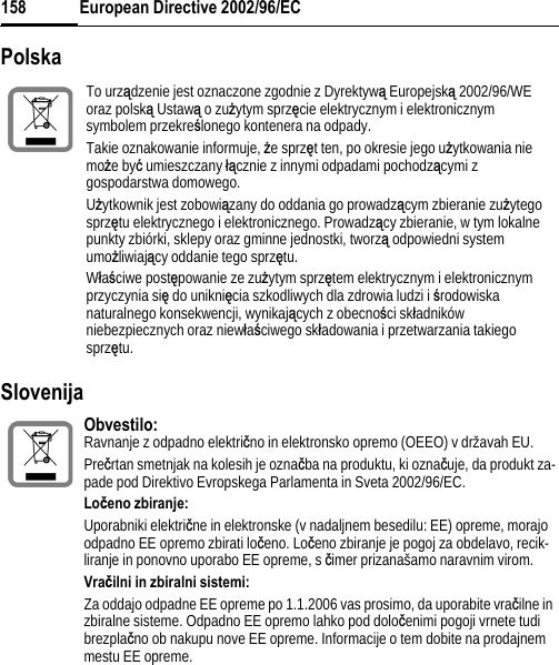European Directive 2002/96/EC158Polska Slovenija To urządzenie jest oznaczone zgodnie z Dyrektywą Europejską 2002/96/WE oraz polską Ustawą o zuĪytym sprzĊcie elektrycznym i elektronicznym symbolem przekreĞlonego kontenera na odpady.Takie oznakowanie informuje, Īe sprzĊt ten, po okresie jego uĪytkowania nie moĪe byü umieszczany áącznie z innymi odpadami pochodzącymi z gospodarstwa domowego. UĪytkownik jest zobowiązany do oddania go prowadzącym zbieranie zuĪytego sprzĊtu elektrycznego i elektronicznego. Prowadzący zbieranie, w tym lokalne punkty zbiórki, sklepy oraz gminne jednostki, tworzą odpowiedni system umoĪliwiający oddanie tego sprzĊtu.WáaĞciwe postĊpowanie ze zuĪytym sprzĊtem elektrycznym i elektronicznym przyczynia siĊ do unikniĊcia szkodliwych dla zdrowia ludzi i Ğrodowiskanaturalnego konsekwencji, wynikających z obecnoĞci skáadników niebezpiecznych oraz niewáaĞciwego skáadowania i przetwarzania takiego sprzĊtu. Obvestilo: Ravnanje z odpadno elektriþno in elektronsko opremo (OEEO) v državah EU.Preþrtan smetnjak na kolesih je oznaþba na produktu, ki oznaþuje, da produkt za-pade pod Direktivo Evropskega Parlamenta in Sveta 2002/96/EC.Loÿeno zbiranje:Uporabniki elektriþne in elektronske (v nadaljnem besedilu: EE) opreme, morajo odpadno EE opremo zbirati loþeno. Loþeno zbiranje je pogoj za obdelavo, recik-liranje in ponovno uporabo EE opreme, s þimer prizanašamo naravnim virom.Vraÿilni in zbiralni sistemi:Za oddajo odpadne EE opreme po 1.1.2006 vas prosimo, da uporabite vraþilne in zbiralne sisteme. Odpadno EE opremo lahko pod doloþenimi pogoji vrnete tudi brezplaþno ob nakupu nove EE opreme. Informacije o tem dobite na prodajnem mestu EE opreme. 
