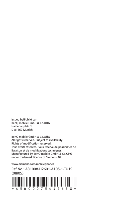 Ref.No.: A31008-H2601-A105-1-TU19(08/05)*A5B00075442658* issued by/Publié parBenQ mobile GmbH &amp; Co.OHGHaidenauplatz 1D-81667 MunichBenQ mobile GmbH &amp; Co.OHGAll rights reserved. Subject to availability.Rights of modification reserved.Tous droits réservés. Sous réserve de possibilités delivraison et de modifications techniques.Manufactured by BenQ mobile GmbH &amp; Co.OHG under trademark license of Siemens AG www.siemens.com/mobilephones