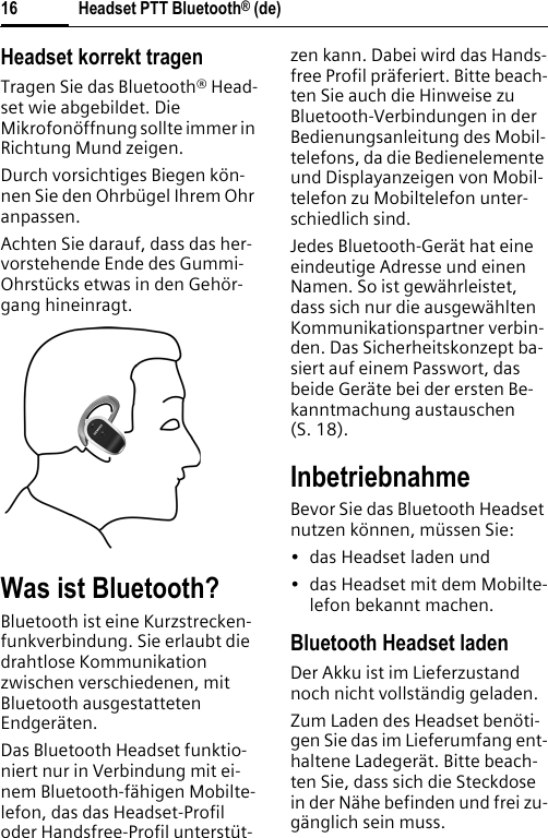 Headset PTT Bluetooth® (de)16Headset korrekt tragenTragen Sie das Bluetooth® Head-set wie abgebildet. Die Mikrofonöffnung sollte immer in Richtung Mund zeigen.Durch vorsichtiges Biegen kön-nen Sie den Ohrbügel Ihrem Ohr anpassen.Achten Sie darauf, dass das her-vorstehende Ende des Gummi-Ohrstücks etwas in den Gehör-gang hineinragt.Was ist Bluetooth?Bluetooth ist eine Kurzstrecken-funkverbindung. Sie erlaubt die drahtlose Kommunikation zwischen verschiedenen, mit Bluetooth ausgestatteten Endgeräten.Das Bluetooth Headset funktio-niert nur in Verbindung mit ei-nem Bluetooth-fähigen Mobilte-lefon, das das Headset-Profil oder Handsfree-Profil unterstüt-zen kann. Dabei wird das Hands-free Profil präferiert. Bitte beach-ten Sie auch die Hinweise zu Bluetooth-Verbindungen in der Bedienungsanleitung des Mobil-telefons, da die Bedienelemente und Displayanzeigen von Mobil-telefon zu Mobiltelefon unter-schiedlich sind.Jedes Bluetooth-Gerät hat eine eindeutige Adresse und einen Namen. So ist gewährleistet, dass sich nur die ausgewählten Kommunikationspartner verbin-den. Das Sicherheitskonzept ba-siert auf einem Passwort, das beide Geräte bei der ersten Be-kanntmachung austauschen (S. 18).InbetriebnahmeBevor Sie das Bluetooth Headset nutzen können, müssen Sie:• das Headset laden und• das Headset mit dem Mobilte-lefon bekannt machen.Bluetooth Headset ladenDer Akku ist im Lieferzustand noch nicht vollständig geladen.Zum Laden des Headset benöti-gen Sie das im Lieferumfang ent-haltene Ladegerät. Bitte beach-ten Sie, dass sich die Steckdose in der Nähe befinden und frei zu-gänglich sein muss.