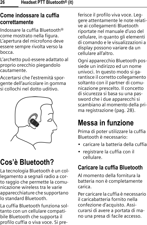 Headset PTT Bluetooth® (it)26Come indossare la cuffia correttamenteIndossare la cuffia Bluetooth® come mostrato nella figura. L’apertura del microfono deve essere sempre rivolta verso la bocca.L’archetto può essere adattato al proprio orecchio piegandolo cautamente.Accertarsi che l’estremità spor-gente dell’auricolare in gomma si collochi nel dotto uditivo.Cos’è Bluetooth?La tecnologia Bluetooth è un col-legamento a segnali radio a cor-to raggio che permette la comu-nicazione wireless tra le varie apparecchiature che supportano lo standard Bluetooth.La cuffia Bluetooth funziona sol-tanto con un cellulare compati-bile Bluetooth che supporta il profilo cuffia o viva voce. Si pre-ferisce il profilo viva voce. Leg-gere attentamente le note relati-ve ai collegamenti Bluetooth riportate nel manuale d’uso del cellulare, in quanto gli elementi di comando e le visualizzazioni a display possono variare da un cellulare all’altro.Ogni apparecchio Bluetooth pos-siede un indirizzo ed un nome univoci. In questo modo si ga-rantisce il corretto collegamento soltanto con il partner di comu-nicazione prescelto. Il concetto di sicurezza si basa su una pas-sword che i due apparecchi si scambiano al momento della pri-ma registrazione (pag. 28).Messa in funzionePrima di poter utilizzare la cuffia Bluetooth è necessario:• caricare la batteria della cuffia• registrare la cuffia con il cellulare.Caricare la cuffia BluetoothAl momento della fornitura la batteria non è completamente carica.Per caricare la cuffia è necessario il caricabatteria fornito nella confezione d&apos;acquisto. Assi-curarsi di avere a portata di ma-no una presa di facile accesso.