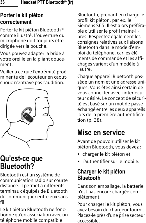Headset PTT Bluetooth® (fr)36Porter le kit piéton correctementPorter le kit piéton Bluetooth® comme illustré. L&apos;ouverture du microphone doit toujours être dirigée vers la bouche.Vous pouvez adapter la bride à votre oreille en la pliant douce-ment.Veiller à ce que l&apos;extrémité proé-minente de l&apos;écouteur en caout-chouc n&apos;entrave pas l&apos;audition.Qu’est-ce que Bluetooth?Bluetooth est un système de communication radio sur courte distance. Il permet à différents terminaux équipés de Bluetooth de communiquer entre eux sans fil.Le kit piéton Bluetooth ne fonc-tionne qu&apos;en association avec un téléphone mobile compatible Bluetooth, prenant en charge le profil kit piéton, par ex. le Siemens S65. Il est alors préféra-ble d&apos;utiliser le profil mains-li-bres. Respectez également les consignes relatives aux liaisons Bluetooth dans le mode d&apos;em-ploi du téléphone, car les élé-ments de commande et les affi-chages varient d&apos;un modèle à l&apos;autre.Chaque appareil Bluetooth pos-sède un nom et une adresse uni-ques. Vous êtes ainsi certain de vous connecter avec l&apos;interlocu-teur désiré. Le concept de sécuri-té est basé sur un mot de passe échangé entre les deux appareils lors de la première authentifica-tion (p. 38).Mise en serviceAvant de pouvoir utiliser le kit piéton Bluetooth, vous devez :• charger le kit piéton et• l’authentifier sur le mobile.Charger le kit piéton BluetoothDans son emballage, la batterie n’est pas encore chargée com-plètement.Pour charger le kit piéton, vous avez besoin du chargeur fourni. Placez-le près d&apos;une prise secteur accessible.