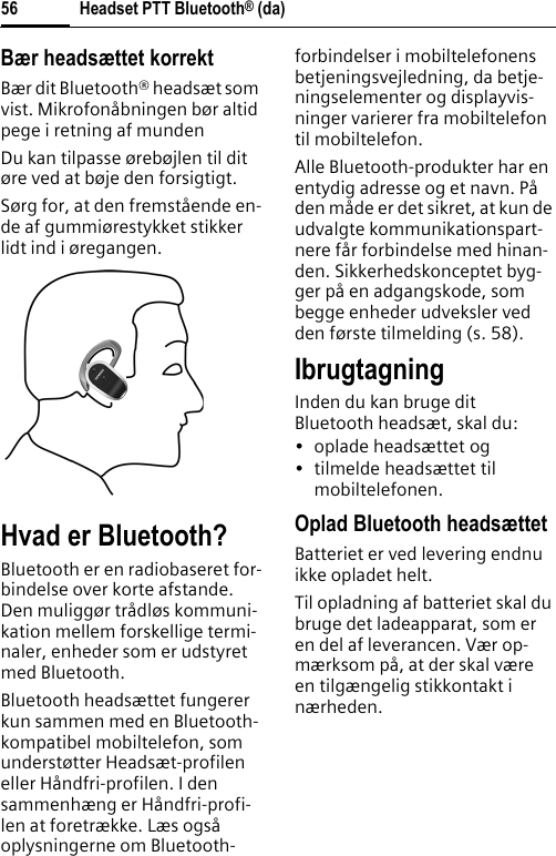 Headset PTT Bluetooth® (da)56Bær headsættet korrektBær dit Bluetooth® headsæt som vist. Mikrofonåbningen bør altid pege i retning af mundenDu kan tilpasse ørebøjlen til dit øre ved at bøje den forsigtigt.Sørg for, at den fremstående en-de af gummiørestykket stikker lidt ind i øregangen.Hvad er Bluetooth?Bluetooth er en radiobaseret for-bindelse over korte afstande. Den muliggør trådløs kommuni-kation mellem forskellige termi-naler, enheder som er udstyret med Bluetooth.Bluetooth headsættet fungerer kun sammen med en Bluetooth-kompatibel mobiltelefon, som understøtter Headsæt-profilen eller Håndfri-profilen. I den sammenhæng er Håndfri-profi-len at foretrække. Læs også oplysningerne om Bluetooth-forbindelser i mobiltelefonens betjeningsvejledning, da betje-ningselementer og displayvis-ninger varierer fra mobiltelefon til mobiltelefon.Alle Bluetooth-produkter har en entydig adresse og et navn. På den måde er det sikret, at kun de udvalgte kommunikationspart-nere får forbindelse med hinan-den. Sikkerhedskonceptet byg-ger på en adgangskode, som begge enheder udveksler ved den første tilmelding (s. 58).IbrugtagningInden du kan bruge ditBluetooth headsæt, skal du:•oplade headsættet og• tilmelde headsættet til mobiltelefonen.Oplad Bluetooth headsættetBatteriet er ved levering endnu ikke opladet helt.Til opladning af batteriet skal du bruge det ladeapparat, som er en del af leverancen. Vær op-mærksom på, at der skal være en tilgængelig stikkontakt i nærheden.