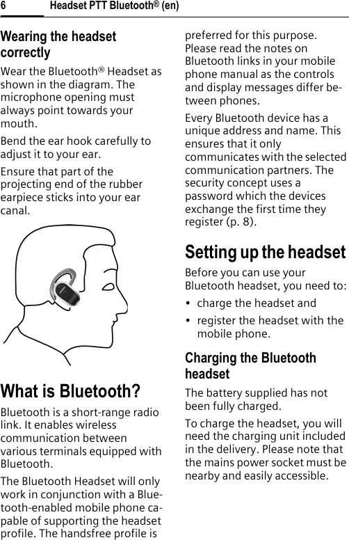 Headset PTT Bluetooth® (en)6Wearing the headset correctlyWear the Bluetooth® Headset as shown in the diagram. The microphone opening must always point towards your mouth.Bend the ear hook carefully to adjust it to your ear.Ensure that part of the projecting end of the rubber earpiece sticks into your ear canal.What is Bluetooth?Bluetooth is a short-range radio link. It enables wireless communication between various terminals equipped with Bluetooth.The Bluetooth Headset will only work in conjunction with a Blue-tooth-enabled mobile phone ca-pable of supporting the headset profile. The handsfree profile is preferred for this purpose. Please read the notes on Bluetooth links in your mobile phone manual as the controls and display messages differ be-tween phones.Every Bluetooth device has a unique address and name. This ensures that it only communicates with the selected communication partners. The security concept uses a password which the devices exchange the first time they register (p. 8).Setting up the headset Before you can use your Bluetooth headset, you need to:• charge the headset and• register the headset with the mobile phone.Charging the Bluetooth headsetThe battery supplied has not been fully charged.To charge the headset, you will need the charging unit included in the delivery. Please note that the mains power socket must be nearby and easily accessible.