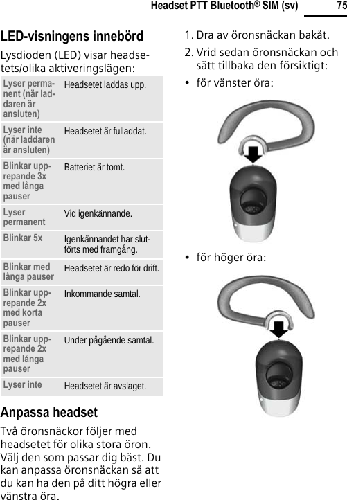 75Headset PTT Bluetooth® SIM (sv)LED-visningens innebördLysdioden (LED) visar headse-tets/olika aktiveringslägen:Anpassa headsetTvå öronsnäckor följer med headsetet för olika stora öron. Välj den som passar dig bäst. Du kan anpassa öronsnäckan så att du kan ha den på ditt högra eller vänstra öra. 1. Dra av öronsnäckan bakåt.2. Vrid sedan öronsnäckan och sätt tillbaka den försiktigt:• för vänster öra:• för höger öra:Lyser perma-nent (när lad-daren är ansluten)Headsetet laddas upp.Lyser inte (när laddaren är ansluten)Headsetet är fulladdat.Blinkar upp-repande 3x med långa pauserBatteriet är tomt.Lyser permanent Vid igenkännande.Blinkar 5x Igenkännandet har slut-förts med framgång.Blinkar med långa pauser Headsetet är redo för drift.Blinkar upp-repande 2x med korta pauserInkommande samtal.Blinkar upp-repande 2x med långa pauserUnder pågående samtal.Lyser inte Headsetet är avslaget.