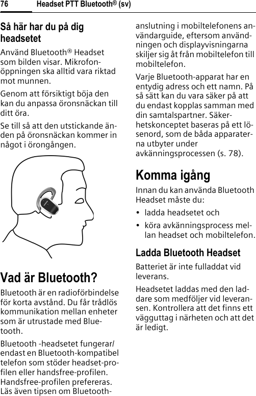 Headset PTT Bluetooth® (sv)76Så här har du på dig headsetetAnvänd Bluetooth® Headset som bilden visar. Mikrofon-öppningen ska alltid vara riktad mot munnen.Genom att försiktigt böja den kan du anpassa öronsnäckan till ditt öra.Se till så att den utstickande än-den på öronsnäckan kommer in något i örongången.Vad är Bluetooth?Bluetooth är en radioförbindelse för korta avstånd. Du får trådlös kommunikation mellan enheter som är utrustade med Blue-tooth.Bluetooth -headsetet fungerar/endast en Bluetooth-kompatibel telefon som stöder headset-pro-filen eller handsfree-profilen. Handsfree-profilen prefereras. Läs även tipsen om Bluetooth-anslutning i mobiltelefonens an-vändarguide, eftersom använd-ningen och displayvisningarna skiljer sig åt från mobiltelefon till mobiltelefon.Varje Bluetooth-apparat har en entydig adress och ett namn. På så sätt kan du vara säker på att du endast kopplas samman med din samtalspartner. Säker-hetskonceptet baseras på ett lö-senord, som de båda apparater-na utbyter under avkänningsprocessen (s. 78).Komma igångInnan du kan använda Bluetooth Headset måste du:• ladda headsetet och• köra avkänningsprocess mel-lan headset och mobiltelefon.Ladda Bluetooth HeadsetBatteriet är inte fulladdat vid leverans.Headsetet laddas med den lad-dare som medföljer vid leveran-sen. Kontrollera att det finns ett vägguttag i närheten och att det är ledigt.