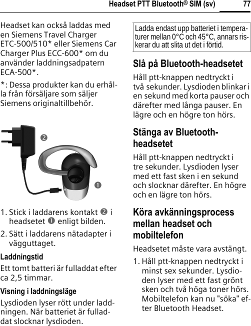 77Headset PTT Bluetooth® SIM (sv)Headset kan också laddas med en Siemens Travel Charger ETC-500/510* eller Siemens Car Charger Plus ECC-600* om du använder laddningsadpatern ECA-500*.*: Dessa produkter kan du erhål-la från försäljare som säljer Siemens originaltillbehör.1. Stick i laddarens kontakt o i headsetet n enligt bilden.2. Sätt i laddarens nätadapter i vägguttaget. LaddningstidEtt tomt batteri är fulladdat efter ca 2,5 timmar.Visning i laddningslägeLysdioden lyser rött under ladd-ningen. När batteriet är fullad-dat slocknar lysdioden.Slå på Bluetooth-headsetetHåll ptt-knappen nedtryckt i två sekunder. Lysdioden blinkar i en sekund med korta pauser och därefter med långa pauser. En lägre och en högre ton hörs.Stänga av Bluetooth-headsetetHåll ptt-knappen nedtryckt i tre sekunder. Lysdioden lyser med ett fast sken i en sekund och slocknar därefter. En högre och en lägre ton hörs.Köra avkänningsprocess mellan headset och mobiltelefonHeadsetet måste vara avstängt.1. Håll ptt-knappen nedtryckt i minst sex sekunder. Lysdio-den lyser med ett fast grönt sken och två höga toner hörs. Mobiltelefon kan nu &quot;söka&quot; ef-ter Bluetooth Headset.onLadda endast upp batteriet i tempera-turer mellan 0°C och 45°C, annars ris-kerar du att slita ut det i förtid.