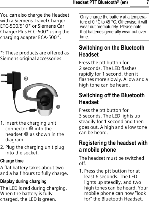 7Headset PTT Bluetooth® (en)You can also charge the Headset with a Siemens Travel Charger ETC-500/510* or Siemens Car Charger Plus ECC-600* using the charging adapter ECA-500*.*: These products are offered as Siemens original accessories.1. Insert the charging unit connector o into the headset n as shown in the diagram.2. Plug the charging unit plug into the socket. Charge timeA flat battery takes about two and a half hours to fully charge.Display during chargingThe LED is red during charging. When the battery is fully charged, the LED is green.Switching on the Bluetooth HeadsetPress the ptt button for 2 seconds. The LED flashes rapidly for 1 second, then it flashes more slowly. A low and a high tone can be heard.Switching off the Bluetooth HeadsetPress the ptt button for 3 seconds. The LED lights up steadily for 1 second and then goes out. A high and a low tone can be heard.Registering the headset with a mobile phoneThe headset must be switched off.1. Press the ptt button for at least 6 seconds. The LED lights up steadily, and two high tones can be heard. Your mobile phone can now &quot;look for&quot; the Bluetooth Headset.onOnly charge the battery at a tempera-ture of 0 °C to 45 °C. Otherwise, it will wear out prematurely. Please note that batteries generally wear out over time.