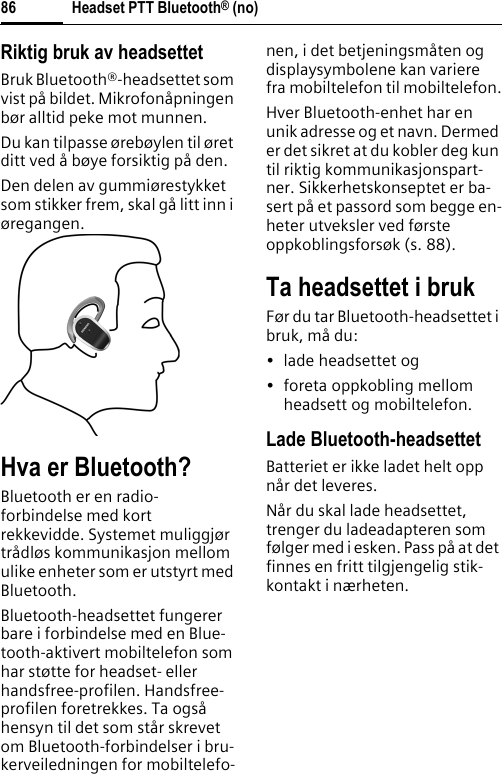 Headset PTT Bluetooth® (no)86Riktig bruk av headsettetBruk Bluetooth®-headsettet som vist på bildet. Mikrofonåpningen bør alltid peke mot munnen.Du kan tilpasse ørebøylen til øret ditt ved å bøye forsiktig på den.Den delen av gummiørestykket som stikker frem, skal gå litt inn i øregangen.Hva er Bluetooth?Bluetooth er en radio-forbindelse med kort rekkevidde. Systemet muliggjør trådløs kommunikasjon mellom ulike enheter som er utstyrt med Bluetooth.Bluetooth-headsettet fungerer bare i forbindelse med en Blue-tooth-aktivert mobiltelefon som har støtte for headset- eller handsfree-profilen. Handsfree-profilen foretrekkes. Ta også hensyn til det som står skrevet om Bluetooth-forbindelser i bru-kerveiledningen for mobiltelefo-nen, i det betjeningsmåten og displaysymbolene kan variere fra mobiltelefon til mobiltelefon.Hver Bluetooth-enhet har en unik adresse og et navn. Dermed er det sikret at du kobler deg kun til riktig kommunikasjonspart-ner. Sikkerhetskonseptet er ba-sert på et passord som begge en-heter utveksler ved første oppkoblingsforsøk (s. 88).Ta headsettet i brukFør du tar Bluetooth-headsettet i bruk, må du:• lade headsettet og• foreta oppkobling mellom headsett og mobiltelefon.Lade Bluetooth-headsettetBatteriet er ikke ladet helt opp når det leveres.Når du skal lade headsettet, trenger du ladeadapteren som følger med i esken. Pass på at det finnes en fritt tilgjengelig stik-kontakt i nærheten.