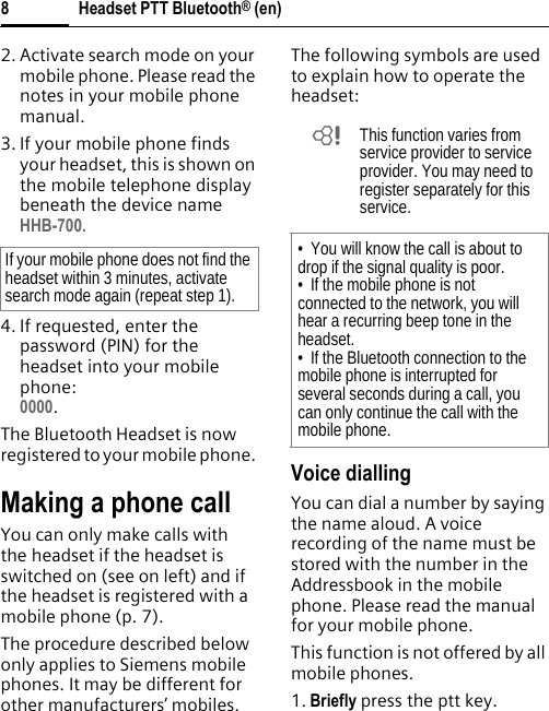 Headset PTT Bluetooth® (en)82. Activate search mode on your mobile phone. Please read the notes in your mobile phone manual.3. If your mobile phone finds your headset, this is shown on the mobile telephone display beneath the device nameHHB-700.4. If requested, enter the password (PIN) for the headset into your mobile phone:0000.The Bluetooth Headset is now registered to your mobile phone. Making a phone callYou can only make calls with the headset if the headset is switched on (see on left) and if the headset is registered with a mobile phone (p. 7).The procedure described below only applies to Siemens mobile phones. It may be different for other manufacturers’ mobiles.The following symbols are used to explain how to operate the headset:Voice diallingYou can dial a number by saying the name aloud. A voice recording of the name must be stored with the number in the Addressbook in the mobile phone. Please read the manual for your mobile phone.This function is not offered by all mobile phones.1. Briefly press the ptt key.If your mobile phone does not find the headset within 3 minutes, activate search mode again (repeat step 1).bThis function varies from service provider to service provider. You may need to register separately for this service.• You will know the call is about to drop if the signal quality is poor.• If the mobile phone is not connected to the network, you will hear a recurring beep tone in the headset.• If the Bluetooth connection to the mobile phone is interrupted for several seconds during a call, you can only continue the call with the mobile phone.