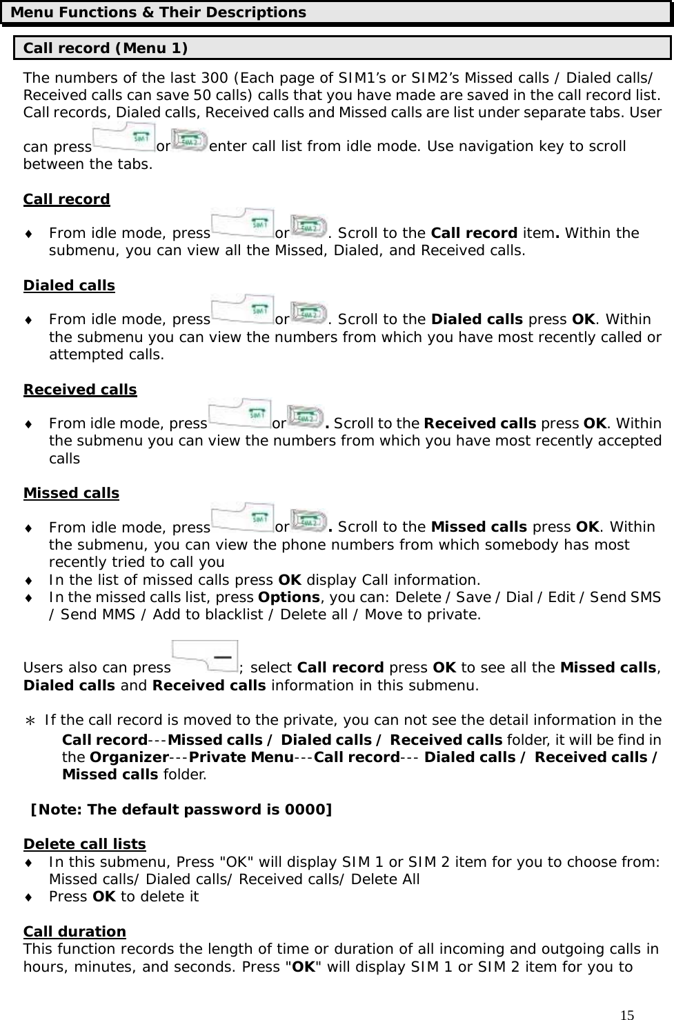                                     15 Menu Functions &amp; Their Descriptions Call record (Menu 1) The numbers of the last 300 (Each page of SIM1’s or SIM2’s Missed calls / Dialed calls/ Received calls can save 50 calls) calls that you have made are saved in the call record list. Call records, Dialed calls, Received calls and Missed calls are list under separate tabs. User can press or enter call list from idle mode. Use navigation key to scroll between the tabs.  Call record ♦ From idle mode, press or . Scroll to the Call record item. Within the submenu, you can view all the Missed, Dialed, and Received calls.  Dialed calls ♦ From idle mode, press or . Scroll to the Dialed calls press OK. Within the submenu you can view the numbers from which you have most recently called or attempted calls.  Received calls ♦ From idle mode, press or . Scroll to the Received calls press OK. Within the submenu you can view the numbers from which you have most recently accepted calls  Missed calls ♦ From idle mode, press or . Scroll to the Missed calls press OK. Within the submenu, you can view the phone numbers from which somebody has most recently tried to call you ♦ In the list of missed calls press OK display Call information. ♦ In the missed calls list, press Options, you can: Delete / Save / Dial / Edit / Send SMS / Send MMS / Add to blacklist / Delete all / Move to private.  Users also can press ; select Call record press OK to see all the Missed calls, Dialed calls and Received calls information in this submenu.  ＊ If the call record is moved to the private, you can not see the detail information in the Call record---Missed calls / Dialed calls / Received calls folder, it will be find in the Organizer---Private Menu---Call record--- Dialed calls / Received calls / Missed calls folder.  [Note: The default password is 0000]  Delete call lists ♦ In this submenu, Press &quot;OK&quot; will display SIM 1 or SIM 2 item for you to choose from: Missed calls/ Dialed calls/ Received calls/ Delete All ♦ Press OK to delete it  Call duration This function records the length of time or duration of all incoming and outgoing calls in hours, minutes, and seconds. Press &quot;OK&quot; will display SIM 1 or SIM 2 item for you to 