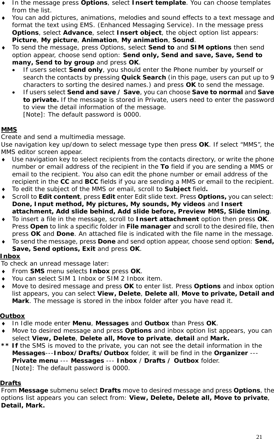                                     21 ♦ In the message press Options, select Insert template. You can choose templates from the list. ♦ You can add pictures, animations, melodies and sound effects to a text message and format the text using EMS. (Enhanced Messaging Service). In the message press Options, select Advance, select Insert object, the object option list appears: Picture, My picture, Animation, My animation, Sound. ♦ To send the message, press Options, select Send to and SIM options then send option appear, choose send option: Send only, Send and save, Save, Send to many, Send to by group and press OK.  • If users select Send only, you should enter the Phone number by yourself or search the contacts by pressing Quick Search (in this page, users can put up to 9 characters to sorting the desired names.) and press OK to send the message. • If users select Send and save / Save, you can choose Save to normal and Save to private. If the message is stored in Private, users need to enter the password to view the detail information of the message. [Note]: The default password is 0000.  MMS  Create and send a multimedia message. Use navigation key up/down to select message type then press OK. If select “MMS”, the MMS editor screen appear. ♦ Use navigation key to select recipients from the contacts directory, or write the phone number or email address of the recipient in the To field if you are sending a MMS or email to the recipient. You also can edit the phone number or email address of the recipient in the CC and BCC fields if you are sending a MMS or email to the recipient.  ♦ To edit the subject of the MMS or email, scroll to Subject field. ♦ Scroll to Edit content, press Edit enter Edit slide text. Press Options, you can select: Done, Input method, My pictures, My sounds, My videos and Insert attachment, Add slide behind, Add slide before, Preview MMS, Slide timing. ♦ To insert a file in the message, scroll to Insert attachment option then press OK. Press Open to link a specific folder in File manager and scroll to the desired file, then press OK and Done. An attached file is indicated with the file name in the message. ♦ To send the message, press Done and send option appear, choose send option: Send, Save, Send options, Exit and press OK.  Inbox To check an unread message later: ♦ From SMS menu selects Inbox press OK.  ♦ You can select SIM 1 Inbox or SIM 2 Inbox item. ♦ Move to desired message and press OK to enter list. Press Options and inbox option list appears, you can select View, Delete, Delete all, Move to private, Detail and Mark. The message is stored in the inbox folder after you have read it.   Outbox ♦ In Idle mode enter Menu, Messages and Outbox than Press OK. ♦ Move to desired message and press Options and inbox option list appears, you can select View, Delete, Delete all, Move to private, detail and Mark. ** If the SMS is moved to the private, you can not see the detail information in the Messages---Inbox/Drafts/Outbox folder, it will be find in the Organizer --- Private menu --- Messages --- Inbox / Drafts / Outbox folder. [Note]: The default password is 0000.  Drafts From Message submenu select Drafts move to desired message and press Options, the options list appears you can select from: View, Delete, Delete all, Move to private, Detail, Mark.   