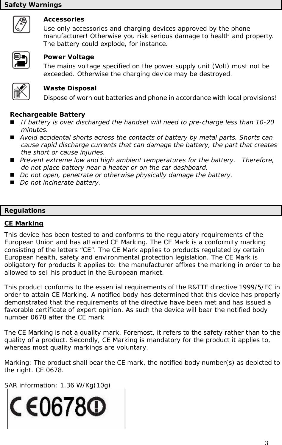                                     3 Safety Warnings Accessories  Use only accessories and charging devices approved by the phone manufacturer! Otherwise you risk serious damage to health and property. The battery could explode, for instance. Power Voltage   The mains voltage specified on the power supply unit (Volt) must not be exceeded. Otherwise the charging device may be destroyed. Waste Disposal   Dispose of worn out batteries and phone in accordance with local provisions! Rechargeable Battery  If battery is over discharged the handset will need to pre-charge less than 10-20 minutes.  Avoid accidental shorts across the contacts of battery by metal parts. Shorts can cause rapid discharge currents that can damage the battery, the part that creates the short or cause injuries.  Prevent extreme low and high ambient temperatures for the battery.  Therefore, do not place battery near a heater or on the car dashboard.  Do not open, penetrate or otherwise physically damage the battery.  Do not incinerate battery.   Regulations CE Marking This device has been tested to and conforms to the regulatory requirements of the European Union and has attained CE Marking. The CE Mark is a conformity marking consisting of the letters “CE”. The CE Mark applies to products regulated by certain European health, safety and environmental protection legislation. The CE Mark is obligatory for products it applies to: the manufacturer affixes the marking in order to be allowed to sell his product in the European market.  This product conforms to the essential requirements of the R&amp;TTE directive 1999/5/EC in order to attain CE Marking. A notified body has determined that this device has properly demonstrated that the requirements of the directive have been met and has issued a favorable certificate of expert opinion. As such the device will bear the notified body number 0678 after the CE mark  The CE Marking is not a quality mark. Foremost, it refers to the safety rather than to the quality of a product. Secondly, CE Marking is mandatory for the product it applies to, whereas most quality markings are voluntary.  Marking: The product shall bear the CE mark, the notified body number(s) as depicted to the right. CE 0678.  SAR information: 1.36 W/Kg(10g)  