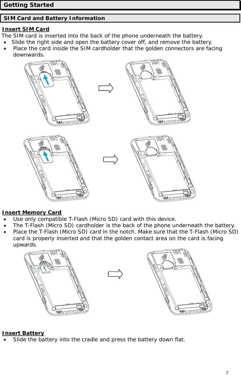                                     7 Getting Started SIM Card and Battery Information Insert SIM Card The SIM card is inserted into the back of the phone underneath the battery. • Slide the right side and open the battery cover off, and remove the battery. • Place the card inside the SIM cardholder that the golden connectors are facing downwards.                                            Insert Memory Card • Use only compatible T-Flash (Micro SD) card with this device.  • The T-Flash (Micro SD) cardholder is the back of the phone underneath the battery.  • Place the T-Flash (Micro SD) card in the notch. Make sure that the T-Flash (Micro SD) card is properly inserted and that the golden contact area on the card is facing upwards.                          Insert Battery • Slide the battery into the cradle and press the battery down flat.         